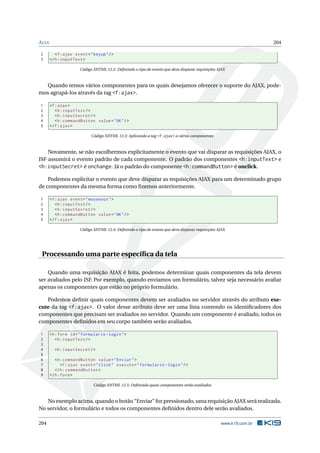 AJAX 204
2 <f:ajax event="keyup"/>
3 </h:inputText >
Código XHTML 12.2: Deﬁnindo o tipo de evento que deve disparar requisições AJAX
Quando temos vários componentes para os quais desejamos oferecer o suporte do AJAX, pode-
mos agrupá-los através da tag <f:ajax>.
1 <f:ajax>
2 <h:inputText/>
3 <h:inputSecret/>
4 <h:commandButton value="OK"/>
5 </f:ajax>
Código XHTML 12.3: Aplicando a tag <f:ajax> a vários componentes
Novamente, se não escolhermos explicitamente o evento que vai disparar as requisições AJAX, o
JSF assumirá o evento padrão de cada componente. O padrão dos componentes <h:inputText> e
<h:inputSecret> é onchange. Já o padrão do componente <h:commandButton> é onclick.
Podemos explicitar o evento que deve disparar as requisições AJAX para um determinado grupo
de componentes da mesma forma como ﬁzemos anteriormente.
1 <f:ajax event="mouseout">
2 <h:inputText/>
3 <h:inputSecret/>
4 <h:commandButton value="OK"/>
5 </f:ajax>
Código XHTML 12.4: Deﬁnindo o tipo de evento que deve disparar requisições AJAX
Processando uma parte especíﬁca da tela
Quando uma requisição AJAX é feita, podemos determinar quais componentes da tela devem
ser avaliados pelo JSF. Por exemplo, quando enviamos um formulário, talvez seja necessário avaliar
apenas os componentes que estão no próprio formulário.
Podemos deﬁnir quais componentes devem ser avaliados no servidor através do atributo exe-
cute da tag <f:ajax>. O valor desse atributo deve ser uma lista contendo os identiﬁcadores dos
componentes que precisam ser avaliados no servidor. Quando um componente é avaliado, todos os
componentes deﬁnidos em seu corpo também serão avaliados.
1 <h:form id="formulario -login">
2 <h:inputText/>
3
4 <h:inputSecret/>
5
6 <h:commandButton value="Enviar">
7 <f:ajax event="click" execute="formulario -login"/>
8 </h:commandButton >
9 </h:form>
Código XHTML 12.5: Deﬁnindo quais componentes serão avaliados
No exemplo acima, quando o botão “Enviar” for pressionado, uma requisição AJAX será realizada.
No servidor, o formulário e todos os componentes deﬁnidos dentro dele serão avaliados.
204 www.k19.com.br
 