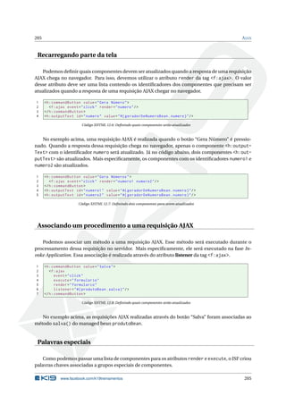 205 AJAX
Recarregando parte da tela
Podemos deﬁnir quais componentes devem ser atualizados quando a resposta de uma requisição
AJAX chega no navegador. Para isso, devemos utilizar o atributo render da tag <f:ajax>. O valor
desse atributo deve ser uma lista contendo os identiﬁcadores dos componentes que precisam ser
atualizados quando a resposta de uma requisição AJAX chegar no navegador.
1 <h:commandButton value="Gera Número">
2 <f:ajax event="click" render="numero"/>
3 </h:commandButton >
4 <h:outputText id="numero" value="#{ geradorDeNumeroBean.numero}"/>
Código XHTML 12.6: Deﬁnindo quais componentes serão atualizados
No exemplo acima, uma requisição AJAX é realizada quando o botão “Gera Número” é pressio-
nado. Quando a resposta dessa requisição chega no navegador, apenas o componente <h:output-
Text> com o identiﬁcador numero será atualizado. Já no código abaixo, dois componentes <h:out-
putText> são atualizados. Mais especiﬁcamente, os componentes com os identiﬁcadores numero1 e
numero2 são atualizados.
1 <h:commandButton value="Gera Números">
2 <f:ajax event="click" render="numero1 numero2"/>
3 </h:commandButton >
4 <h:outputText id="numero1" value="#{ geradorDeNumeroBean.numero}"/>
5 <h:outputText id="numero2" value="#{ geradorDeNumeroBean.numero}"/>
Código XHTML 12.7: Deﬁnindo dois componentes para serem atualizados
Associando um procedimento a uma requisição AJAX
Podemos associar um método a uma requisição AJAX. Esse método será executado durante o
processamento dessa requisição no servidor. Mais especiﬁcamente, ele será executado na fase In-
voke Application. Essa associação é realizada através do atributo listener da tag <f:ajax>.
1 <h:commandButton value="Salva">
2 <f:ajax
3 event="click"
4 execute="formulario"
5 render="formulario"
6 listener="#{ produtoBean.salva}"/>
7 </h:commandButton >
Código XHTML 12.8: Deﬁnindo quais componentes serão atualizados
No exemplo acima, as requisições AJAX realizadas através do botão “Salva” foram associadas ao
método salva() do managed bean produtoBean.
Palavras especiais
Como podemos passar uma lista de componentes para os atributos render e execute, o JSF criou
palavras chaves associadas a grupos especiais de componentes.
www.facebook.com/k19treinamentos 205
 