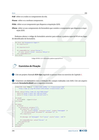 AJAX 206
@all refere-se a todos os componentes da tela.
@none refere-se a nenhum componente.
@this refere-se ao componente que disparou a requisição AJAX.
@form refere-se aos componentes do formulário que contém o componente que disparou a requi-
sição AJAX.
Podemos alterar o código do formulário anterior para utilizar a palavra especial @form no lugar
do identiﬁcador do formulário.
1 <h:form id="formulario -login">
2 <h:inputText/>
3
4 <h:inputSecret/>
5
6 <h:commandButton value="Enviar">
7 <f:ajax event="click" execute="@form"/>
8 </h:commandButton >
9 </h:form>
Código XHTML 12.9: Utilizando a palavra especial @form
Exercícios de Fixação
1 Crie um projeto chamado K19-Ajax seguindo os passos vistos no exercício do Capítulo 5.
2 Criaremos um formulário com a validação dos campos realizadas com AJAX. Crie um arquivo
chamado formulario.xhtml com o seguinte conteúdo:
1 <!DOCTYPE html PUBLIC " -//W3C//DTD XHTML 1.0 Transitional //EN"
2 "http ://www.w3.org/TR/xhtml1/DTD/xhtml1 -transitional.dtd">
3
4 <html xmlns="http ://www.w3.org /1999/ xhtml"
5 xmlns:h="http :// java.sun.com/jsf/html"
6 xmlns:f="http :// java.sun.com/jsf/core">
7
8 <h:head>
9 <title>K19 - Ajax</title>
10 </h:head>
11
12 <h:body>
13 <h:form>
14 <h:panelGrid columns="2">
15 <h:inputText id="caixa">
16 <f:ajax event="keyup" execute="caixa" render="mensagem" />
17 <f:validateLength minimum="5" maximum="10" />
18 </h:inputText >
19
20 <h:message id="mensagem" for="caixa" style="color: red"/>
21
22 <h:commandButton value="Enviar" />
23 </h:panelGrid >
24 </h:form>
25 </h:body>
26 </html>
206 www.k19.com.br
 