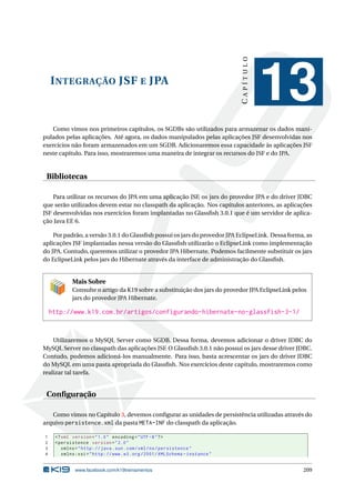 INTEGRAÇÃO JSF E JPA
CAPÍTULO
13
Como vimos nos primeiros capítulos, os SGDBs são utilizados para armazenar os dados mani-
pulados pelas aplicações. Até agora, os dados manipulados pelas aplicações JSF desenvolvidas nos
exercícios não foram armazenados em um SGDB. Adicionaremos essa capacidade às aplicações JSF
neste capítulo. Para isso, mostraremos uma maneira de integrar os recursos do JSF e do JPA.
Bibliotecas
Para utilizar os recursos do JPA em uma aplicação JSF, os jars do provedor JPA e do driver JDBC
que serão utilizados devem estar no classpath da aplicação. Nos capítulos anteriores, as aplicações
JSF desenvolvidas nos exercícios foram implantadas no Glassﬁsh 3.0.1 que é um servidor de aplica-
ção Java EE 6.
Por padrão, a versão 3.0.1 do Glassﬁsh possui os jars do provedor JPA EclipseLink. Dessa forma, as
aplicações JSF implantadas nessa versão do Glassﬁsh utilizarão o EclipseLink como implementação
do JPA. Contudo, queremos utilizar o provedor JPA Hibernate. Podemos facilmente substituir os jars
do EclipseLink pelos jars do Hibernate através da interface de administração do Glassﬁsh.
Mais Sobre
Consulte o artigo da K19 sobre a substituição dos jars do provedor JPA EclipseLink pelos
jars do provedor JPA Hibernate.
http://www.k19.com.br/artigos/configurando-hibernate-no-glassfish-3-1/
Utilizaremos o MySQL Server como SGDB. Dessa forma, devemos adicionar o driver JDBC do
MySQL Server no classpath das aplicações JSF. O Glassﬁsh 3.0.1 não possui os jars desse driver JDBC.
Contudo, podemos adicioná-los manualmente. Para isso, basta acrescentar os jars do driver JDBC
do MySQL em uma pasta apropriada do Glassﬁsh. Nos exercícios deste capítulo, mostraremos como
realizar tal tarefa.
Conﬁguração
Como vimos no Capítulo 3, devemos conﬁgurar as unidades de persistência utilizadas através do
arquivo persistence.xml da pasta META-INF do classpath da aplicação.
1 <?xml version="1.0" encoding="UTF -8"?>
2 <persistence version="2.0"
3 xmlns="http://java.sun.com/xml/ns/persistence"
4 xmlns:xsi="http://www.w3.org /2001/ XMLSchema -instance"
www.facebook.com/k19treinamentos 209
 