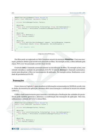 211 INTEGRAÇÃO JSF E JPA
1 @WebFilter(servletNames ={"Faces Servlet"})
2 public class JPAFilter implements Filter {
3
4 private EntityManagerFactory factory;
5
6 @Override
7 public void init(FilterConfig filterConfig) throws ServletException {
8 this.factory = Persistence.createEntityManagerFactory("K19 -PU");
9 }
10
11 @Override
12 public void destroy () {
13 this.factory.close();
14 }
15
16 @Override
17 public void doFilter(ServletRequest request , ServletResponse response ,
18 FilterChain chain) throws IOException , ServletException {
19
20 // por enquanto vazio
21 }
22 }
Código Java 13.2: JPAFilter.java
Um ﬁltro pode ser registrado no Web Container através da anotação @WebFilter. Com essa ano-
tação, podemos deﬁnir qual servlet será associada ao ﬁltro. No exemplo acima, o ﬁltro deﬁnido pela
classe JPAFilter foi associado a servlet Faces Servlet.
O método init() é chamado automaticamente na inicialização do ﬁltro. No exemplo acima, esse
método inicializa a unidade de persistência K19-PU. O método destroy() é chamado automatica-
mente para desativar o ﬁltro no encerramento da aplicação. No exemplo acima, ﬁnalizamos a uni-
dade de persistência K19-PU.
Transações
Como vimos no Capítulo 3, para atualizar as informações armazenadas no SGDB de acordo com
os dados da memória da aplicação, devemos abrir uma transação e conﬁrmá-la através do método
commit().
O ﬁltro criado anteriormente para controlar a inicialização e ﬁnalização das unidades de persis-
tência pode também gerenciar a abertura e a conﬁrmação das transações da aplicação. Para isso,
utilizaremos o método doFilter() desse ﬁltro.
1 @WebFilter(servletNames ={"Faces Servlet"})
2 public class JPAFilter implements Filter {
3
4 private EntityManagerFactory factory;
5
6 @Override
7 public void init(FilterConfig filterConfig) throws ServletException {
8 this.factory = Persistence.createEntityManagerFactory("K19 -PU");
9 }
10
11 @Override
12 public void destroy () {
13 this.factory.close();
14 }
15
www.facebook.com/k19treinamentos 211
 