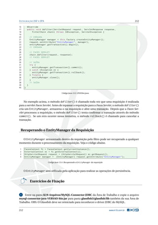 INTEGRAÇÃO JSF E JPA 212
16 @Override
17 public void doFilter(ServletRequest request , ServletResponse response ,
18 FilterChain chain) throws IOException , ServletException {
19
20 // CHEGADA
21 EntityManager manager = this.factory.createEntityManager ();
22 request.setAttribute("EntityManager", manager);
23 entityManager.getTransaction ().begin();
24 // CHEGADA
25
26 // FACES SERVLET
27 chain.doFilter(request , response);
28 // FACES SERVLET
29
30 // SAÍDA
31 try {
32 entityManager.getTransaction ().commit ();
33 } catch (Exception e) {
34 entityManager.getTransaction ().rollback ();
35 } finally {
36 entityManager.close();
37 }
38 // SAÍDA
39 }
40 }
Código Java 13.3: JPAFilter.java
No exemplo acima, o método doFilter() é chamado toda vez que uma requisição é realizada
para a servlet Faces Servlet. Antes de repassar a requisição para a Faces Servlet, o método doFilter()
cria um EntityManager, armazena-o na requisição e abre uma transação. Depois que a Faces Ser-
vlet processou a requisição, o método doFilter() tenta conﬁrmar a transação através do método
commit(). Se um erro ocorrer nessa tentativa, o método rollback() é chamado para cancelar a
transação.
Recuperando o EntityManager da Requisição
O EntityManager armazenado dentro da requisição pelo ﬁltro pode ser recuperado a qualquer
momento durante o processamento da requisição. Veja o código abaixo.
1 FacesContext fc = FacesContext.getCurrentInstance ();
2 ExternalContext ec = fc.getExternalContext ();
3 HttpServletRequest request = (HttpServletRequest) ec.getRequest ();
4 EntityManager manager = (EntityManager) request.getAttribute("EntityManager");
Código Java 13.4: Recuperando o EntityManager da requisição
O EntityManager será utilizado pela aplicação para realizar as operações de persistência.
Exercícios de Fixação
1 Entre na pasta K19-Arquivos/MySQL-Connector-JDBC da Área de Trabalho e copie o arquivo
mysql-connector-java-VERSAO-bin.jar para pasta glassﬁsh3/glassﬁsh/lib também da sua Área de
Trabalho. OBS: O Glassﬁsh deve ser reiniciado para reconhecer o driver JDBC do MySQL.
212 www.k19.com.br
 