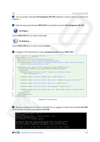 213 INTEGRAÇÃO JSF E JPA
2 Crie um projeto chamado K19-Integracao-JSF-JPA seguindo os passos vistos no exercício do
Capítulo 5.
3 Adicione uma pasta chamada META-INF no classpath do projeto K19-Integracao-JSF-JPA.
No Eclipse...
A pasta META-INF deve ser salva na pasta src.
No Netbeans...
A pasta META-INF deve ser salva na pasta src/java.
4 Conﬁgure o JPA adicionando o arquivo persistence.xml na pasta META-INF.
1 <?xml version="1.0" encoding="UTF -8"?>
2 <persistence version="2.0"
3 xmlns="http://java.sun.com/xml/ns/persistence"
4 xmlns:xsi="http://www.w3.org /2001/ XMLSchema -instance"
5 xsi:schemaLocation="http://java.sun.com/xml/ns/persistence http://java.sun.com/xml/←
ns/persistence/persistence_2_0.xsd">
6
7 <persistence -unit name="K19 -PU" transaction -type="RESOURCE_LOCAL">
8 <provider >org.hibernate.ejb.HibernatePersistence </provider >
9 <properties >
10 <property name="hibernate.dialect" value="org.hibernate.dialect.←
MySQL5InnoDBDialect"/>
11
12 <property name="hibernate.hbm2ddl.auto" value="update"/>
13
14 <property name="javax.persistence.jdbc.driver" value="com.mysql.jdbc.Driver"/>
15
16 <property name="javax.persistence.jdbc.user" value="root"/>
17
18 <property name="javax.persistence.jdbc.password" value="root"/>
19
20 <property name="javax.persistence.jdbc.url" value="jdbc:mysql: // localhost:3306/←
K19 -DB"/>
21 </properties >
22 </persistence -unit>
23 </persistence >
Código XML 13.2: persistence.xml
5 Abra um terminal; entre no cliente do MySQL Server; apague se existir a base de dados K19-DB;
e crie uma base de dados nova chamada K19-DB.
k19@k19 -11:~/ rafael$ mysql -u root -p
Enter password:
Welcome to the MySQL monitor. Commands end with ; or g.
Your MySQL connection id is 36
Server version: 5.1.58 -1 ubuntu1 (Ubuntu)
Copyright (c) 2000, 2010, Oracle and/or its affiliates. All rights reserved.
This software comes with ABSOLUTELY NO WARRANTY. This is free software ,
and you are welcome to modify and redistribute it under the GPL v2 license
Type ’help;’ or ’h’ for help. Type ’c’ to clear the current input statement.
www.facebook.com/k19treinamentos 213
 
