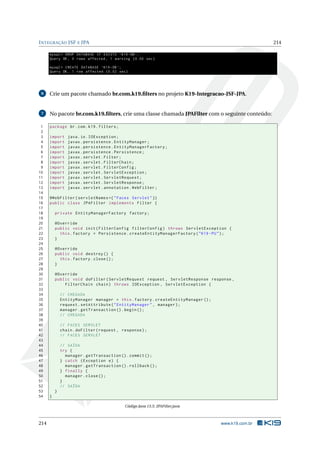 INTEGRAÇÃO JSF E JPA 214
mysql > DROP DATABASE IF EXISTS ‘K19 -DB ‘;
Query OK, 0 rows affected , 1 warning (0.00 sec)
mysql > CREATE DATABASE ‘K19 -DB ‘;
Query OK, 1 row affected (0.02 sec)
6 Crie um pacote chamado br.com.k19.ﬁlters no projeto K19-Integracao-JSF-JPA.
7 No pacote br.com.k19.ﬁlters, crie uma classe chamada JPAFilter com o seguinte conteúdo:
1 package br.com.k19.filters;
2
3 import java.io.IOException;
4 import javax.persistence.EntityManager;
5 import javax.persistence.EntityManagerFactory;
6 import javax.persistence.Persistence;
7 import javax.servlet.Filter;
8 import javax.servlet.FilterChain;
9 import javax.servlet.FilterConfig;
10 import javax.servlet.ServletException;
11 import javax.servlet.ServletRequest;
12 import javax.servlet.ServletResponse;
13 import javax.servlet.annotation.WebFilter;
14
15 @WebFilter(servletNames ={"Faces Servlet"})
16 public class JPAFilter implements Filter {
17
18 private EntityManagerFactory factory;
19
20 @Override
21 public void init(FilterConfig filterConfig) throws ServletException {
22 this.factory = Persistence.createEntityManagerFactory("K19 -PU");
23 }
24
25 @Override
26 public void destroy () {
27 this.factory.close();
28 }
29
30 @Override
31 public void doFilter(ServletRequest request , ServletResponse response ,
32 FilterChain chain) throws IOException , ServletException {
33
34 // CHEGADA
35 EntityManager manager = this.factory.createEntityManager ();
36 request.setAttribute("EntityManager", manager);
37 manager.getTransaction ().begin();
38 // CHEGADA
39
40 // FACES SERVLET
41 chain.doFilter(request , response);
42 // FACES SERVLET
43
44 // SAÍDA
45 try {
46 manager.getTransaction ().commit ();
47 } catch (Exception e) {
48 manager.getTransaction ().rollback ();
49 } finally {
50 manager.close();
51 }
52 // SAÍDA
53 }
54 }
Código Java 13.5: JPAFilter.java
214 www.k19.com.br
 
