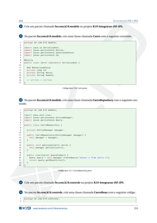 215 INTEGRAÇÃO JSF E JPA
8 Crie um pacote chamado br.com.k19.modelo no projeto K19-Integracao-JSF-JPA.
9 No pacote br.com.k19.modelo, crie uma classe chamada Carro com o seguinte conteúdo:
1 package br.com.k19.modelo;
2
3 import java.io.Serializable;
4 import javax.persistence.Entity;
5 import javax.persistence.GeneratedValue;
6 import javax.persistence.Id;
7
8 @Entity
9 public class Carro implements Serializable {
10
11 @Id @GeneratedValue
12 private Long id;
13 private String marca;
14 private String modelo;
15
16 // GETTERS E SETTERS
17 }
Código Java 13.6: Carro.java
10 No pacote br.com.k19.modelo, crie uma classe chamada CarroRepository com o seguinte con-
teúdo:
1 package br.com.k19.modelo;
2
3 import java.util.List;
4 import javax.persistence.EntityManager;
5 import javax.persistence.Query;
6
7 public class CarroRepository {
8
9 private EntityManager manager;
10
11 public CarroRepository(EntityManager manager) {
12 this.manager = manager;
13 }
14
15 public void adiciona(Carro carro) {
16 this.manager.persist(carro);
17 }
18
19 public List <Carro > buscaTodos () {
20 Query query = this.manager.createQuery("select x from Carro x");
21 return query.getResultList ();
22 }
23 }
Código Java 13.7: CarroRepository.java
11 Crie um pacote chamado br.com.k19.controle no projeto K19-Integracao-JSF-JPA.
12 No pacote br.com.k19.controle, crie uma classe chamada CarroBean com o seguinte código:
1 package br.com.k19.controle;
2
www.facebook.com/k19treinamentos 215
 