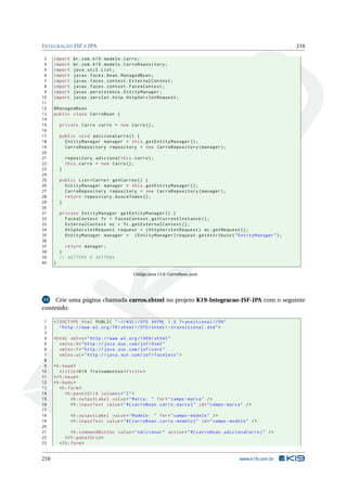 INTEGRAÇÃO JSF E JPA 216
3 import br.com.k19.modelo.Carro;
4 import br.com.k19.modelo.CarroRepository;
5 import java.util.List;
6 import javax.faces.bean.ManagedBean;
7 import javax.faces.context.ExternalContext;
8 import javax.faces.context.FacesContext;
9 import javax.persistence.EntityManager;
10 import javax.servlet.http.HttpServletRequest;
11
12 @ManagedBean
13 public class CarroBean {
14
15 private Carro carro = new Carro();
16
17 public void adicionaCarro () {
18 EntityManager manager = this.getEntityManager ();
19 CarroRepository repository = new CarroRepository(manager);
20
21 repository.adiciona(this.carro);
22 this.carro = new Carro();
23 }
24
25 public List <Carro > getCarros () {
26 EntityManager manager = this.getEntityManager ();
27 CarroRepository repository = new CarroRepository(manager);
28 return repository.buscaTodos ();
29 }
30
31 private EntityManager getEntityManager () {
32 FacesContext fc = FacesContext.getCurrentInstance ();
33 ExternalContext ec = fc.getExternalContext ();
34 HttpServletRequest request = (HttpServletRequest) ec.getRequest ();
35 EntityManager manager = (EntityManager)request.getAttribute("EntityManager");
36
37 return manager;
38 }
39 // GETTERS E SETTERS
40 }
Código Java 13.8: CarroBean.java
13 Crie uma página chamada carros.xhtml no projeto K19-Integracao-JSF-JPA com o seguinte
conteúdo:
1 <!DOCTYPE html PUBLIC " -//W3C//DTD XHTML 1.0 Transitional //EN"
2 "http ://www.w3.org/TR/xhtml1/DTD/xhtml1 -transitional.dtd">
3
4 <html xmlns="http ://www.w3.org /1999/ xhtml"
5 xmlns:h="http :// java.sun.com/jsf/html"
6 xmlns:f="http :// java.sun.com/jsf/core"
7 xmlns:ui="http :// java.sun.com/jsf/facelets">
8
9 <h:head>
10 <title>K19 Treinamentos </title>
11 </h:head>
12 <h:body>
13 <h:form>
14 <h:panelGrid columns="2">
15 <h:outputLabel value="Marca: " for="campo -marca" />
16 <h:inputText value="#{ carroBean.carro.marca}" id="campo -marca" />
17
18 <h:outputLabel value="Modelo: " for="campo -modelo" />
19 <h:inputText value="#{ carroBean.carro.modelo}" id="campo -modelo" />
20
21 <h:commandButton value="Adicionar" action="#{ carroBean.adicionaCarro}" />
22 </h:panelGrid >
23 </h:form>
216 www.k19.com.br
 