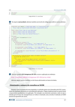 217 INTEGRAÇÃO JSF E JPA
24 </h:body>
25 </html>
Código XHTML 13.1: carros.xhtml
14 No arquivo carros.xhtml, adicione também um trecho de código para exibir os carros adiciona-
dos.
1 <!DOCTYPE html PUBLIC " -//W3C//DTD XHTML 1.0 Transitional //EN"
2 "http ://www.w3.org/TR/xhtml1/DTD/xhtml1 -transitional.dtd">
3
4 <html xmlns="http ://www.w3.org /1999/ xhtml"
5 xmlns:h="http :// java.sun.com/jsf/html"
6 xmlns:f="http :// java.sun.com/jsf/core"
7 xmlns:ui="http :// java.sun.com/jsf/facelets">
8
9 <h:head>
10 <title>K19 Treinamentos </title>
11 </h:head>
12 <h:body>
13 <h:form>
14 <h:panelGrid columns="2">
15 <h:outputLabel value="Marca: " for="campo -marca" />
16 <h:inputText value="#{ carroBean.carro.marca}" id="campo -marca" />
17
18 <h:outputLabel value="Modelo: " for="campo -modelo" />
19 <h:inputText value="#{ carroBean.carro.modelo}" id="campo -modelo" />
20
21 <h:commandButton value="Adicionar" action="#{ carroBean.adicionaCarro}" />
22 </h:panelGrid >
23 </h:form>
24
25 <h:panelGroup rendered="#{not empty carroBean.carros}">
26 <h1>Lista de carros:</h1>
27 <ul>
28 <ui:repeat value="#{ carroBean.carros}" var="carro">
29 <li><h:outputText value="#{carro.marca} #{carro.modelo}" /></li>
30 </ui:repeat >
31 </ul>
32 </h:panelGroup >
33 </h:body>
34 </html>
Código XHTML 13.2: carros.xhtml
15 Execute o projeto K19-Integracao-JSF-JPA e acesse a aplicação no endereço:
http://localhost:8080/K19-Integracao-JSF-JPA/carros.xhtml
Adicione alguns carros e veriﬁque se eles foram adicionados no banco de dados.
Otimizando o número de consultas ao SGDB
Durante o processamento de uma requisição, os métodos getters são chamados pelo JSF. A quan-
tidade de chamadas não pode ser controlada pela aplicação. A lógica implementada nos getters pode
comprometer a performance da aplicação. Por exemplo, nos exercícios anteriores, toda vez que o
método getCarros() do managed bean carroBean é chamado, uma consulta é realizada no SGBD
através do repositório de carros.
www.facebook.com/k19treinamentos 217
 