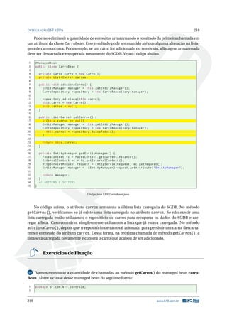 INTEGRAÇÃO JSF E JPA 218
Podemos diminuir a quantidade de consultas armazenando o resultado da primeira chamada em
um atributo da classe CarroBean. Esse resultado pode ser mantido até que alguma alteração na lista-
gem de carros ocorra. Por exemplo, se um carro for adicionado ou removido, a listagem armazenada
deve ser descartada e recuperada novamente do SGDB. Veja o código abaixo.
1 @ManagedBean
2 public class CarroBean {
3
4 private Carro carro = new Carro();
5 private List <Carro > carros;
6
7 public void adicionaCarro () {
8 EntityManager manager = this.getEntityManager ();
9 CarroRepository repository = new CarroRepository(manager);
10
11 repository.adiciona(this.carro);
12 this.carro = new Carro();
13 this.carros = null;
14 }
15
16 public List <Carro > getCarros () {
17 if(this.carros == null) {
18 EntityManager manager = this.getEntityManager ();
19 CarroRepository repository = new CarroRepository(manager);
20 this.carros = repository.buscaTodos ();
21 }
22
23 return this.carros;
24 }
25
26 private EntityManager getEntityManager () {
27 FacesContext fc = FacesContext.getCurrentInstance ();
28 ExternalContext ec = fc.getExternalContext ();
29 HttpServletRequest request = (HttpServletRequest) ec.getRequest ();
30 EntityManager manager = (EntityManager)request.getAttribute("EntityManager");
31
32 return manager;
33 }
34 // GETTERS E SETTERS
35 }
Código Java 13.9: CarroBean.java
No código acima, o atributo carros armazena a última lista carregada do SGDB. No método
getCarros(), veriﬁcamos se já existe uma lista carregada no atributo carros. Se não existir uma
lista carregada então utilizamos o repositório de carros para recuperar os dados do SGDB e car-
regar a lista. Caso contrário, simplesmente utilizamos a lista que já estava carregada. No método
adicionaCarro(), depois que o repositório de carros é acionado para persistir um carro, descarta-
mos o conteúdo do atributo carros. Dessa forma, na próxima chamada do método getCarros(), a
lista será carregada novamente e conterá o carro que acabou de ser adicionado.
Exercícios de Fixação
16 Vamos monitorar a quantidade de chamadas ao método getCarros() do managed bean carro-
Bean. Altere a classe desse managed bean da seguinte forma:
1 package br.com.k19.controle;
2
218 www.k19.com.br
 