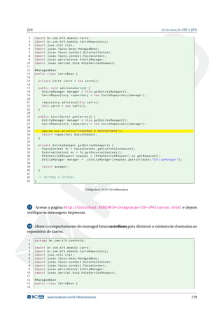 219 INTEGRAÇÃO JSF E JPA
3 import br.com.k19.modelo.Carro;
4 import br.com.k19.modelo.CarroRepository;
5 import java.util.List;
6 import javax.faces.bean.ManagedBean;
7 import javax.faces.context.ExternalContext;
8 import javax.faces.context.FacesContext;
9 import javax.persistence.EntityManager;
10 import javax.servlet.http.HttpServletRequest;
11
12 @ManagedBean
13 public class CarroBean {
14
15 private Carro carro = new Carro();
16
17 public void adicionaCarro () {
18 EntityManager manager = this.getEntityManager ();
19 CarroRepository repository = new CarroRepository(manager);
20
21 repository.adiciona(this.carro);
22 this.carro = new Carro();
23 }
24
25 public List <Carro > getCarros () {
26 EntityManager manager = this.getEntityManager ();
27 CarroRepository repository = new CarroRepository(manager);
28
29 System.out.println("CHAMANDO O REPOSITORIO");
30 return repository.buscaTodos ();
31 }
32
33 private EntityManager getEntityManager () {
34 FacesContext fc = FacesContext.getCurrentInstance ();
35 ExternalContext ec = fc.getExternalContext ();
36 HttpServletRequest request = (HttpServletRequest) ec.getRequest ();
37 EntityManager manager = (EntityManager)request.getAttribute("EntityManager");
38
39 return manager;
40 }
41
42 // GETTERS E SETTERS
43 }
Código Java 13.10: CarroBean.java
17 Acesse a página http://localhost:8080/K19-Integracao-JSF-JPA/carros.xhtml e depois
veriﬁque as mensagens impressas.
18 Altere o comportamento do managed bean carroBean para diminuir o número de chamadas ao
repositório de carros.
1 package br.com.k19.controle;
2
3 import br.com.k19.modelo.Carro;
4 import br.com.k19.modelo.CarroRepository;
5 import java.util.List;
6 import javax.faces.bean.ManagedBean;
7 import javax.faces.context.ExternalContext;
8 import javax.faces.context.FacesContext;
9 import javax.persistence.EntityManager;
10 import javax.servlet.http.HttpServletRequest;
11
12 @ManagedBean
13 public class CarroBean {
14
www.facebook.com/k19treinamentos 219
 