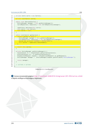INTEGRAÇÃO JSF E JPA 220
15 private Carro carro = new Carro();
16
17 private List <Carro > carros;
18
19 public void adicionaCarro () {
20 EntityManager manager = this.getEntityManager ();
21 CarroRepository repository = new CarroRepository(manager);
22
23 repository.adiciona(this.carro);
24 this.carro = new Carro();
25 this.carros = null;
26 }
27
28 public List <Carro > getCarros () {
29 if(this.carros == null) {
30 EntityManager manager = this.getEntityManager ();
31 CarroRepository repository = new CarroRepository(manager);
32 System.out.println("CHAMANDO O REPOSITORIO");
33 this.carros = repository.buscaTodos ();
34 }
35
36 return this.carros;
37 }
38
39 private EntityManager getEntityManager () {
40 FacesContext fc = FacesContext.getCurrentInstance ();
41 ExternalContext ec = fc.getExternalContext ();
42 HttpServletRequest request = (HttpServletRequest) ec.getRequest ();
43 EntityManager manager = (EntityManager)request.getAttribute("EntityManager");
44
45 return manager;
46 }
47
48 // GETTERS E SETTERS
49 }
Código Java 13.11: CarroBean.java
19 Acesse novamente a página http://localhost:8080/K19-Integracao-JSF-JPA/carros.xhtml
e depois veriﬁque as mensagens impressas.
220 www.k19.com.br
 