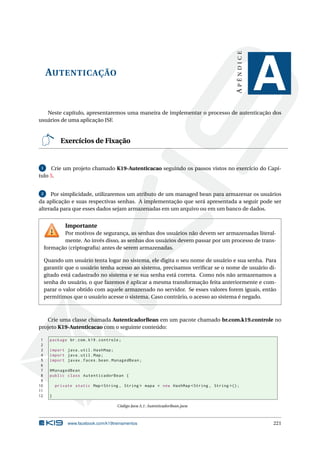 AUTENTICAÇÃO
APÊNDICE
A
Neste capítulo, apresentaremos uma maneira de implementar o processo de autenticação dos
usuários de uma aplicação JSF.
Exercícios de Fixação
1 Crie um projeto chamado K19-Autenticacao seguindo os passos vistos no exercício do Capí-
tulo 5.
2 Por simplicidade, utilizaremos um atributo de um managed bean para armazenar os usuários
da aplicação e suas respectivas senhas. A implementação que será apresentada a seguir pode ser
alterada para que esses dados sejam armazenadas em um arquivo ou em um banco de dados.
Importante
Por motivos de segurança, as senhas dos usuários não devem ser armazenadas literal-
mente. Ao invés disso, as senhas dos usuários devem passar por um processo de trans-
formação (criptograﬁa) antes de serem armazenadas.
Quando um usuário tenta logar no sistema, ele digita o seu nome de usuário e sua senha. Para
garantir que o usuário tenha acesso ao sistema, precisamos veriﬁcar se o nome de usuário di-
gitado está cadastrado no sistema e se sua senha está correta. Como nós não armazenamos a
senha do usuário, o que fazemos é aplicar a mesma transformação feita anteriormente e com-
parar o valor obtido com aquele armazenado no servidor. Se esses valores forem iguais, então
permitimos que o usuário acesse o sistema. Caso contrário, o acesso ao sistema é negado.
Crie uma classe chamada AutenticadorBean em um pacote chamado br.com.k19.controle no
projeto K19-Autenticacao com o seguinte conteúdo:
1 package br.com.k19.controle;
2
3 import java.util.HashMap;
4 import java.util.Map;
5 import javax.faces.bean.ManagedBean;
6
7 @ManagedBean
8 public class AutenticadorBean {
9
10 private static Map <String , String > mapa = new HashMap <String , String >();
11
12 }
Código Java A.1: AutenticadorBean.java
www.facebook.com/k19treinamentos 221
 