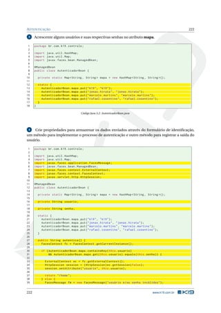 AUTENTICAÇÃO 222
3 Acrescente alguns usuários e suas respectivas senhas no atributo mapa.
1 package br.com.k19.controle;
2
3 import java.util.HashMap;
4 import java.util.Map;
5 import javax.faces.bean.ManagedBean;
6
7 @ManagedBean
8 public class AutenticadorBean {
9
10 private static Map <String , String > mapa = new HashMap <String , String >();
11
12 static {
13 AutenticadorBean.mapa.put("k19", "k19");
14 AutenticadorBean.mapa.put("jonas.hirata", "jonas.hirata");
15 AutenticadorBean.mapa.put("marcelo.martins", "marcelo.martins");
16 AutenticadorBean.mapa.put("rafael.cosentino", "rafael.cosentino");
17 }
18 }
Código Java A.2: AutenticadorBean.java
4 Crie propriedades para armazenar os dados enviados através do formulário de identiﬁcação,
um método para implementar o processo de autenticação e outro método para registrar a saída do
usuário.
1 package br.com.k19.controle;
2
3 import java.util.HashMap;
4 import java.util.Map;
5 import javax.faces.application.FacesMessage;
6 import javax.faces.bean.ManagedBean;
7 import javax.faces.context.ExternalContext;
8 import javax.faces.context.FacesContext;
9 import javax.servlet.http.HttpSession;
10
11 @ManagedBean
12 public class AutenticadorBean {
13
14 private static Map <String , String > mapa = new HashMap <String , String >();
15
16 private String usuario;
17
18 private String senha;
19
20 static {
21 AutenticadorBean.mapa.put("k19", "k19");
22 AutenticadorBean.mapa.put("jonas.hirata", "jonas.hirata");
23 AutenticadorBean.mapa.put("marcelo.martins", "marcelo.martins");
24 AutenticadorBean.mapa.put("rafael.cosentino", "rafael.cosentino");
25 }
26
27 public String autentica () {
28 FacesContext fc = FacesContext.getCurrentInstance ();
29
30 if (AutenticadorBean.mapa.containsKey(this.usuario)
31 && AutenticadorBean.mapa.get(this.usuario).equals(this.senha)) {
32
33 ExternalContext ec = fc.getExternalContext ();
34 HttpSession session = (HttpSession)ec.getSession(false);
35 session.setAttribute("usuario", this.usuario);
36
37 return "/home";
38 } else {
39 FacesMessage fm = new FacesMessage("usuário e/ou senha inválidos");
222 www.k19.com.br
 