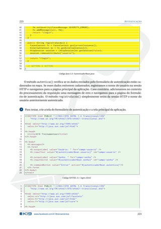 223 AUTENTICAÇÃO
40 fm.setSeverity(FacesMessage.SEVERITY_ERROR);
41 fc.addMessage(null , fm);
42 return "/login";
43 }
44 }
45
46 public String registraSaida () {
47 FacesContext fc = FacesContext.getCurrentInstance ();
48 ExternalContext ec = fc.getExternalContext ();
49 HttpSession session = (HttpSession)ec.getSession(false);
50 session.removeAttribute("usuario");
51
52 return "/login";
53 }
54
55 // GETTERS E SETTERS
56 }
Código Java A.3: AutenticadorBean.java
O método autentica() veriﬁca se os dados enviados pelo formulário de autenticação estão ca-
dastrados no mapa. Se esses dados estiverem cadastrados, registramos o nome do usuário na sessão
HTTP e navegamos para a página principal da aplicação. Caso contrário, adicionamos no contexto
do processamento da requisição uma mensagem de erro e navegamos para a página do formulá-
rio de autenticação. O método registraSaida() simplesmente retira da sessão HTTP o nome do
usuário anteriormente autenticado.
5 Para testar, crie a tela do formulário de autenticação e a tela principal da aplicação.
1 <!DOCTYPE html PUBLIC " -//W3C//DTD XHTML 1.0 Transitional //EN"
2 "http ://www.w3.org/TR/xhtml1/DTD/xhtml1 -transitional.dtd">
3
4 <html xmlns="http ://www.w3.org /1999/ xhtml"
5 xmlns:h="http :// java.sun.com/jsf/html">
6
7 <h:head>
8 <title>K19 Treinamentos </title>
9 </h:head>
10
11 <h:body>
12 <h:messages/>
13 <h:form>
14 <h:outputLabel value="Usuário: " for="campo -usuario" />
15 <h:inputText value="#{ autenticadorBean.usuario}" id="campo -usuario" />
16
17 <h:outputLabel value="Senha: " for="campo -senha" />
18 <h:inputSecret value="#{ autenticadorBean.senha}" id="campo -senha" />
19
20 <h:commandButton value="Entrar" action="#{ autenticadorBean.autentica}"/>
21 </h:form>
22 </h:body>
23 </html>
Código XHTML A.1: login.xhtml
1 <!DOCTYPE html PUBLIC " -//W3C//DTD XHTML 1.0 Transitional //EN"
2 "http ://www.w3.org/TR/xhtml1/DTD/xhtml1 -transitional.dtd">
3
4 <html xmlns="http ://www.w3.org /1999/ xhtml"
5 xmlns:ui="http :// java.sun.com/jsf/facelets"
6 xmlns:h="http :// java.sun.com/jsf/html"
7 xmlns:f="http :// java.sun.com/jsf/core">
8
9 <h:head>
www.facebook.com/k19treinamentos 223
 