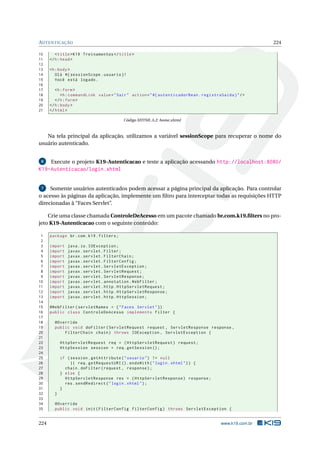 AUTENTICAÇÃO 224
10 <title>K19 Treinamentos </title>
11 </h:head>
12
13 <h:body>
14 Olá #{ sessionScope.usuario }!
15 Você está logado.
16
17 <h:form>
18 <h:commandLink value="Sair" action="#{ autenticadorBean.registraSaida}"/>
19 </h:form>
20 </h:body>
21 </html>
Código XHTML A.2: home.xhtml
Na tela principal da aplicação, utilizamos a variável sessionScope para recuperar o nome do
usuário autenticado.
6 Execute o projeto K19-Autenticacao e teste a aplicação acessando http://localhost:8080/
K19-Autenticacao/login.xhtml
7 Somente usuários autenticados podem acessar a página principal da aplicação. Para controlar
o acesso às páginas da aplicação, implemente um ﬁltro para interceptar todas as requisições HTTP
direcionadas à “Faces Servlet”.
Crie uma classe chamada ControleDeAcesso em um pacote chamado br.com.k19.ﬁlters no pro-
jeto K19-Autenticacao com o seguinte conteúdo:
1 package br.com.k19.filters;
2
3 import java.io.IOException;
4 import javax.servlet.Filter;
5 import javax.servlet.FilterChain;
6 import javax.servlet.FilterConfig;
7 import javax.servlet.ServletException;
8 import javax.servlet.ServletRequest;
9 import javax.servlet.ServletResponse;
10 import javax.servlet.annotation.WebFilter;
11 import javax.servlet.http.HttpServletRequest;
12 import javax.servlet.http.HttpServletResponse;
13 import javax.servlet.http.HttpSession;
14
15 @WebFilter(servletNames = {"Faces Servlet"})
16 public class ControleDeAcesso implements Filter {
17
18 @Override
19 public void doFilter(ServletRequest request , ServletResponse response ,
20 FilterChain chain) throws IOException , ServletException {
21
22 HttpServletRequest req = (HttpServletRequest) request;
23 HttpSession session = req.getSession ();
24
25 if (session.getAttribute("usuario") != null
26 || req.getRequestURI ().endsWith("login.xhtml")) {
27 chain.doFilter(request , response);
28 } else {
29 HttpServletResponse res = (HttpServletResponse) response;
30 res.sendRedirect("login.xhtml");
31 }
32 }
33
34 @Override
35 public void init(FilterConfig filterConfig) throws ServletException {
224 www.k19.com.br
 