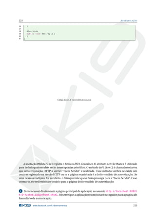 225 AUTENTICAÇÃO
36 }
37
38 @Override
39 public void destroy () {
40 }
41 }
Código Java A.4: ControleDeAcesso.java
A anotação @WebServlet registra o ﬁltro no Web Container. O atributo servletNames é utilizado
para deﬁnir quais servlets serão interceptadas pelo ﬁltro. O método doFilter() é chamado toda vez
que uma requisição HTTP à servlet “Faces Servlet” é realizada. Esse método veriﬁca se existe um
usuário registrado na sessão HTTP ou se a página requisitada é a do formulário de autenticação. Se
uma dessas condições for satisfeita, o ﬁltro permite que o ﬂuxo prossiga para a “Faces Servlet”. Caso
contrário, ele redireciona o usuário para a página do formulário de autenticação.
8 Tente acessar diretamente a página principal da aplicação acessando http://localhost:8080/
K19-Autenticacao/home.xhtml. Observe que a aplicação redireciona o navegador para a página do
formulário de autenticação.
www.facebook.com/k19treinamentos 225
 