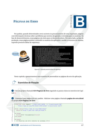 PÁGINAS DE ERRO
APÊNDICE
B
Por padrão, quando determinados erros ocorrem no processamento de uma requisição, páginas
com informações técnicas sobre o problema que ocorreu são geradas e enviadas para os usuários. Na
fase de desenvolvimento, essas páginas são úteis para os desenvolvedores. Por outro lado, na fase de
produção, essas páginas podem confundir os usuários da aplicação e revelar a estrutura do sistema,
expondo possíveis falhas de segurança.
Hi Hi Hi!!
Caused by: java.lang.IllegalArgumentException: id to load is required for loading
at org.hibernate.event.LoadEvent.<init>(LoadEvent.java:89)
at org.hibernate.event.LoadEvent.<init>(LoadEvent.java:61)
at org.hibernate.impl.SessionImpl.get(SessionImpl.java:994)
at org.hibernate.impl.SessionImpl.get(SessionImpl.java:990)
at org.hibernate.ejb.AbstractEntityManagerImpl.find(AbstractEntityManagerImpl.java:554)
at org.hibernate.ejb.AbstractEntityManagerImpl.find(AbstractEntityManagerImpl.java:529)
at model.repositories.TimeRepository.procura(TimeRepository.java:38)
at managedbeans.JogadorBean.adiciona(JogadorBean.java:30)
at sun.reflect.NativeMethodAccessorImpl.invoke0(Native Method)
at sun.reflect.NativeMethodAccessorImpl.invoke(NativeMethodAccessorImpl.java:39)
at sun.reflect.DelegatingMethodAccessorImpl.invoke(DelegatingMethodAccessorImpl.java:25)
at java.lang.reflect.Method.invoke(Method.java:597)
at com.sun.el.parser.AstValue.invoke(AstValue.java:234)
at com.sun.el.MethodExpressionImpl.invoke(MethodExpressionImpl.java:297)
at com.sun.faces.facelets.el.TagMethodExpression.invoke(TagMethodExpression.java:105)
... 41 more
Figura B.1: Expondo possíveis falhas de segurança
Neste capítulo, apresentaremos uma maneira de personalizar as páginas de erro da aplicação.
Exercícios de Fixação
1 Crie um projeto chamado K19-Paginas-de-Erro seguindo os passos vistos no exercício do Capí-
tulo 5.
2 Criaremos uma página de erro padrão. Adicione uma página chamada pagina-de-erro.xhtml
no projeto K19-Paginas-de-Erro.
1 <!DOCTYPE html PUBLIC " -//W3C//DTD XHTML 1.0 Transitional //EN"
2 "http ://www.w3.org/TR/xhtml1/DTD/xhtml1 -transitional.dtd">
3
4 <html xmlns="http ://www.w3.org /1999/ xhtml"
5 xmlns:h="http :// java.sun.com/jsf/html">
6
7 <h:head>
8 <title>K19 Treinamentos </title>
9 </h:head>
10
11 <h:body>
12 <h1>Ocorreu um erro interno no sistema.</h1>
www.facebook.com/k19treinamentos 227
 
