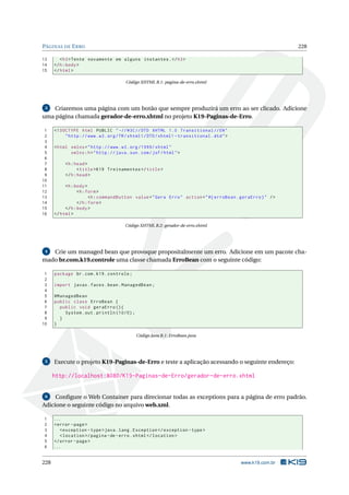 PÁGINAS DE ERRO 228
13 <h3>Tente novamente em alguns instantes.</h3>
14 </h:body>
15 </html>
Código XHTML B.1: pagina-de-erro.xhtml
3 Criaremos uma página com um botão que sempre produzirá um erro ao ser clicado. Adicione
uma página chamada gerador-de-erro.xhtml no projeto K19-Paginas-de-Erro.
1 <!DOCTYPE html PUBLIC " -//W3C//DTD XHTML 1.0 Transitional //EN"
2 "http ://www.w3.org/TR/xhtml1/DTD/xhtml1 -transitional.dtd">
3
4 <html xmlns="http ://www.w3.org /1999/ xhtml"
5 xmlns:h="http :// java.sun.com/jsf/html">
6
7 <h:head>
8 <title>K19 Treinamentos </title>
9 </h:head>
10
11 <h:body>
12 <h:form>
13 <h:commandButton value="Gera Erro" action="#{ erroBean.geraErro}" />
14 </h:form>
15 </h:body>
16 </html>
Código XHTML B.2: gerador-de-erro.xhtml
4 Crie um managed bean que provoque propositalmente um erro. Adicione em um pacote cha-
mado br.com.k19.controle uma classe chamada ErroBean com o seguinte código:
1 package br.com.k19.controle;
2
3 import javax.faces.bean.ManagedBean;
4
5 @ManagedBean
6 public class ErroBean {
7 public void geraErro (){
8 System.out.println (10/0);
9 }
10 }
Código Java B.1: ErroBean.java
5 Execute o projeto K19-Paginas-de-Erro e teste a aplicação acessando o seguinte endereço:
http://localhost:8080/K19-Paginas-de-Erro/gerador-de-erro.xhtml
6 Conﬁgure o Web Container para direcionar todas as exceptions para a página de erro padrão.
Adicione o seguinte código no arquivo web.xml.
1 ...
2 <error -page>
3 <exception -type>java.lang.Exception </exception -type>
4 <location >/pagina -de-erro.xhtml</location >
5 </error -page>
6 ...
228 www.k19.com.br
 