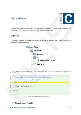 PRIMEFACES
APÊNDICE
C
Atualmente, a principal biblioteca de componentes visuais JSF é o PrimeFaces. Visite o site do
PrimeFaces http://www.primefaces.org/ para maiores informações.
Instalação
Para ter acesso aos recursos do PrimeFaces, é necessário adicionar o JAR dessa biblioteca no
classpath de uma aplicação JSF.
Nas páginas, devemos adicionar o namespace do PrimeFaces para ter acesso aos componentes
dessa biblioteca.
1 <!DOCTYPE html PUBLIC " -//W3C//DTD XHTML 1.0 Transitional //EN"
2 "http ://www.w3.org/TR/xhtml1/DTD/xhtml1 -transitional.dtd">
3
4 <html xmlns="http ://www.w3.org /1999/ xhtml"
5 xmlns:h="http :// java.sun.com/jsf/html"
6 xmlns:p="http :// primefaces.org/ui">
7
8 <h:head>
9 <title>K19 Treinamentos </title>
10 </h:head>
11
12 <h:body>
13 ...
14 </h:body>
15 </html>
Código XHTML C.1: Namespace do PrimeFaces
Exercícios de Fixação
www.facebook.com/k19treinamentos 231
 