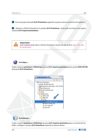 PRIMEFACES 232
1 Crie um projeto chamado K19-PrimeFaces seguindo os passos vistos no exercício do Capítulo 5.
2 Adicione o JAR do PrimeFaces no projeto K19-PrimeFaces. Você pode encontrar esse arquivo
na pasta K19-Arquivos/primefaces.
Importante
Você também pode obter o JAR do PrimeFaces através do site da K19: www.k19.com.
br/arquivos.
No Eclipse...
Copie o arquivo primefaces-VERSAO.jar da pasta K19-Arquivos/primefaces para a pasta WEB-INF/lib
do projeto K19-PrimeFaces.
No Netbeans...
Copie o arquivo primefaces-VERSAO.jar da pasta K19-Arquivos/primefaces para a sua Área de Tra-
balho. Conﬁgure o projeto K19-PrimeFaces seguindo os passos abaixo.
232 www.k19.com.br
 