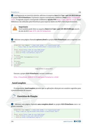 PRIMEFACES 236
3 Analogamente ao exercício anterior, adicione os arquivos itext-2.1.7.jar e poi-3.9-20121203.jar
no projeto K19-PrimeFaces. O primeiro arquivo corresponde à biblioteca iText (http://itextpdf.
com/). O segundo arquivo corresponde à biblioteca Apache POI (http://poi.apache.org/). Essas
bibliotecas são utilizadas pelo PrimeFaces para exportar dados em PDF e XLS respectivamente.
Importante
Você também pode obter os arquivos itext-2.1.7.jar e poi-3.9-20121203.jar através
do site da K19: www.k19.com.br/arquivos.
4 Adicione uma página chamada spinner.xhtml no projeto K19-PrimeFaces com o seguinte con-
teúdo.
1 <!DOCTYPE html PUBLIC " -//W3C//DTD XHTML 1.0 Transitional //EN"
2 "http ://www.w3.org/TR/xhtml1/DTD/xhtml1 -transitional.dtd">
3
4 <html xmlns="http ://www.w3.org /1999/ xhtml"
5 xmlns:h="http :// java.sun.com/jsf/html"
6 xmlns:p="http :// primefaces.org/ui">
7
8 <h:head>
9 <title>K19 Treinamentos </title>
10 </h:head>
11
12 <h:body>
13 <p:spinner/>
14 </h:body>
15 </html>
Código XHTML C.2: spinner.xhtml
Execute o projeto K19-PrimeFaces e acesse o endereço:
http://localhost:8080/K19-PrimeFaces/formulario.xhtml
AutoComplete
O componente AutoComplete permite que as aplicações ofereçam aos usuários sugestões para
o preenchimento de campos.
Exercícios de Fixação
5 Adicione uma página chamada auto-complete.xhtml no projeto K19-PrimeFaces com o se-
guinte conteúdo.
1 <!DOCTYPE html PUBLIC " -//W3C//DTD XHTML 1.0 Transitional //EN"
2 "http ://www.w3.org/TR/xhtml1/DTD/xhtml1 -transitional.dtd">
3
4 <html xmlns="http ://www.w3.org /1999/ xhtml"
5 xmlns:h="http :// java.sun.com/jsf/html"
6 xmlns:p="http :// primefaces.org/ui">
236 www.k19.com.br
 
