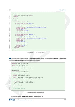 237 PRIMEFACES
7
8 <h:head>
9 <title>K19 Treinamentos </title>
10 </h:head>
11
12 <h:body>
13 <h:form>
14 <h:panelGrid columns="2">
15
16 <h:outputLabel value="Valor:"/>
17 <p:autoComplete
18 value="#{ autoCompleteBean.value}"
19 completeMethod="#{ autoCompleteBean.completeMethod}"
20 minQueryLength="3"
21 effect="fade"
22 effectDuration="400"
23 queryDelay="1000" />
24
25 <h:outputLabel value="Valores:"/>
26 <p:autoComplete
27 value="#{ autoCompleteBean.values}"
28 completeMethod="#{ autoCompleteBean.completeMethod}"
29 minQueryLength="4"
30 maxResults="5"
31 effect="blind"
32 effectDuration="600"
33 queryDelay="500"
34 multiple="true" />
35 </h:panelGrid >
36 </h:form>
37 </h:body>
38 </html>
Código XHTML C.3: auto-complete.xhtml
6 Adicione uma classe chamada AutoCompleteBean em um pacote chamado br.com.k19.controle
no projeto K19-PrimeFaces com o seguinte conteúdo.
1 package br.com.k19.controle;
2
3 import java.util.ArrayList;
4 import java.util.List;
5 import javax.faces.bean.ManagedBean;
6
7 @ManagedBean
8 public class AutoCompleteBean {
9
10 private String value;
11 private List <String > values;
12
13 public List <String > completeMethod(String query) {
14 List <String > lista = new ArrayList <String >();
15
16 for (int i = 0; i < 10; i++) {
17 lista.add(query + Math.random ());
18 }
19 return lista;
20 }
21
22 // GETTERS E SETTERS
23 }
Código Java C.1: AutoCompleteBean.java
Execute o projeto K19-PrimeFaces e acesse o endereço:
www.facebook.com/k19treinamentos 237
 