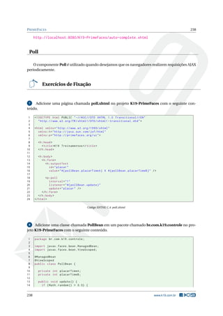 PRIMEFACES 238
http://localhost:8080/K19-PrimeFaces/auto-complete.xhtml
Poll
O componente Poll é utilizado quando desejamos que os navegadores realizem requisições AJAX
periodicamente.
Exercícios de Fixação
7 Adicione uma página chamada poll.xhtml no projeto K19-PrimeFaces com o seguinte con-
teúdo.
1 <!DOCTYPE html PUBLIC " -//W3C//DTD XHTML 1.0 Transitional //EN"
2 "http ://www.w3.org/TR/xhtml1/DTD/xhtml1 -transitional.dtd">
3
4 <html xmlns="http ://www.w3.org /1999/ xhtml"
5 xmlns:h="http :// java.sun.com/jsf/html"
6 xmlns:p="http :// primefaces.org/ui">
7
8 <h:head>
9 <title>K19 Treinamentos </title>
10 </h:head>
11
12 <h:body>
13 <h:form>
14 <h:outputText
15 id="placar"
16 value="#{ pollBean.placarTimeA} X #{ pollBean.placarTimeB}" />
17
18 <p:poll
19 interval="1"
20 listener="#{ pollBean.update}"
21 update="placar" />
22 </h:form>
23 </h:body>
24 </html>
Código XHTML C.4: poll.xhtml
8 Adicione uma classe chamada PollBean em um pacote chamado br.com.k19.controle no pro-
jeto K19-PrimeFaces com o seguinte conteúdo.
1 package br.com.k19.controle;
2
3 import javax.faces.bean.ManagedBean;
4 import javax.faces.bean.ViewScoped;
5
6 @ManagedBean
7 @ViewScoped
8 public class PollBean {
9
10 private int placarTimeA;
11 private int placarTimeB;
12
13 public void update () {
14 if (Math.random () > 0.5) {
238 www.k19.com.br
 