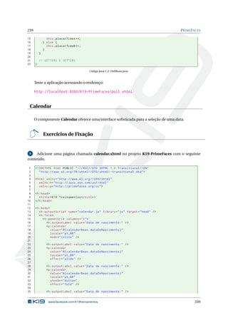 239 PRIMEFACES
15 this.placarTimeA ++;
16 } else {
17 this.placarTimeB ++;
18 }
19 }
20
21 // GETTERS E SETTERS
22 }
Código Java C.2: PollBean.java
Teste a aplicação acessando o endereço:
http://localhost:8080/K19-PrimeFaces/poll.xhtml
Calendar
O componente Calendar oferece uma interface soﬁsticada para a seleção de uma data.
Exercícios de Fixação
9 Adicione uma página chamada calendar.xhtml no projeto K19-PrimeFaces com o seguinte
conteúdo.
1 <!DOCTYPE html PUBLIC " -//W3C//DTD XHTML 1.0 Transitional //EN"
2 "http ://www.w3.org/TR/xhtml1/DTD/xhtml1 -transitional.dtd">
3
4 <html xmlns="http ://www.w3.org /1999/ xhtml"
5 xmlns:h="http :// java.sun.com/jsf/html"
6 xmlns:p="http :// primefaces.org/ui">
7
8 <h:head>
9 <title>K19 Treinamentos </title>
10 </h:head>
11
12 <h:body>
13 <h:outputScript name="calendar.js" library="js" target="head" />
14 <h:form>
15 <h:panelGrid columns="2">
16 <h:outputLabel value="Data de nascimento:" />
17 <p:calendar
18 value="#{ calendarBean.dataDeNascimento}"
19 locale="pt_BR"
20 mode="inline" />
21
22 <h:outputLabel value="Data de nascimento:" />
23 <p:calendar
24 value="#{ calendarBean.dataDeNascimento}"
25 locale="pt_BR"
26 effect="slide" />
27
28 <h:outputLabel value="Data de nascimento:" />
29 <p:calendar
30 value="#{ calendarBean.dataDeNascimento}"
31 locale="pt_BR"
32 showOn="button"
33 effect="fold" />
34
35 <h:outputLabel value="Data de nascimento:" />
www.facebook.com/k19treinamentos 239
 