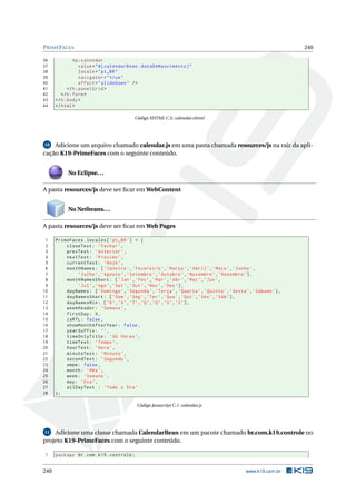 PRIMEFACES 240
36 <p:calendar
37 value="#{ calendarBean.dataDeNascimento}"
38 locale="pt_BR"
39 navigator="true"
40 effect="slideDown" />
41 </h:panelGrid >
42 </h:form>
43 </h:body>
44 </html>
Código XHTML C.5: calendar.xhtml
10 Adicione um arquivo chamado calendar.js em uma pasta chamada resources/js na raiz da apli-
cação K19-PrimeFaces com o seguinte conteúdo.
No Eclipse...
A pasta resources/js deve ser ﬁcar em WebContent
No Netbeans...
A pasta resources/js deve ser ﬁcar em Web Pages
1 PrimeFaces.locales[’pt_BR’] = {
2 closeText: ’Fechar ’,
3 prevText: ’Anterior ’,
4 nextText: ’Próximo ’,
5 currentText: ’Hoje’,
6 monthNames: [’Janeiro ’,’Fevereiro ’,’Março’,’Abril’,’Maio’,’Junho’,
7 ’Julho’,’Agosto ’,’Setembro ’,’Outubro ’,’Novembro ’,’Dezembro ’],
8 monthNamesShort: [’Jan’,’Fev’,’Mar’,’Abr’,’Mai’,’Jun’,
9 ’Jul’,’Ago’,’Set’,’Out’,’Nov’,’Dez’],
10 dayNames: [’Domingo ’,’Segunda ’,’Terça’,’Quarta ’,’Quinta ’,’Sexta’,’Sábado ’],
11 dayNamesShort: [’Dom’,’Seg’,’Ter’,’Qua’,’Qui’,’Sex’,’Sáb’],
12 dayNamesMin: [’D’,’S’,’T’,’Q’,’Q’,’S’,’S’],
13 weekHeader: ’Semana ’,
14 firstDay: 0,
15 isRTL: false ,
16 showMonthAfterYear: false ,
17 yearSuffix: ’’,
18 timeOnlyTitle: ’Só Horas’,
19 timeText: ’Tempo’,
20 hourText: ’Hora’,
21 minuteText: ’Minuto ’,
22 secondText: ’Segundo ’,
23 ampm: false ,
24 month: ’Mês’,
25 week: ’Semana ’,
26 day: ’Dia’,
27 allDayText : ’Todo o Dia’
28 };
Código Javascript C.1: calendar.js
11 Adicione uma classe chamada CalendarBean em um pacote chamado br.com.k19.controle no
projeto K19-PrimeFaces com o seguinte conteúdo.
1 package br.com.k19.controle;
240 www.k19.com.br
 