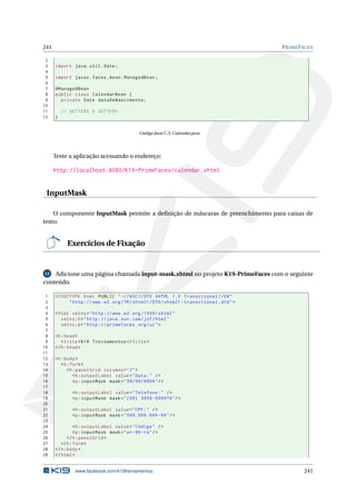 241 PRIMEFACES
2
3 import java.util.Date;
4
5 import javax.faces.bean.ManagedBean;
6
7 @ManagedBean
8 public class CalendarBean {
9 private Date dataDeNascimento;
10
11 // GETTERS E SETTERS
12 }
Código Java C.3: Calendar.java
Teste a aplicação acessando o endereço:
http://localhost:8080/K19-PrimeFaces/calendar.xhtml
InputMask
O componente InputMask permite a deﬁnição de máscaras de preenchimento para caixas de
texto.
Exercícios de Fixação
12 Adicione uma página chamada input-mask.xhtml no projeto K19-PrimeFaces com o seguinte
conteúdo.
1 <!DOCTYPE html PUBLIC " -//W3C//DTD XHTML 1.0 Transitional //EN"
2 "http ://www.w3.org/TR/xhtml1/DTD/xhtml1 -transitional.dtd">
3
4 <html xmlns="http ://www.w3.org /1999/ xhtml"
5 xmlns:h="http :// java.sun.com/jsf/html"
6 xmlns:p="http :// primefaces.org/ui">
7
8 <h:head>
9 <title>K19 Treinamentos </title>
10 </h:head>
11
12 <h:body>
13 <h:form>
14 <h:panelGrid columns="2">
15 <h:outputLabel value="Data:" />
16 <p:inputMask mask="99/99/9999"/>
17
18 <h:outputLabel value="Telefone:" />
19 <p:inputMask mask="(99) 9999 -9999?9"/>
20
21 <h:outputLabel value="CPF:" />
22 <p:inputMask mask="999.999.999 -99"/>
23
24 <h:outputLabel value="Código" />
25 <p:inputMask mask="a*-99-*a"/>
26 </h:panelGrid >
27 </h:form>
28 </h:body>
29 </html>
www.facebook.com/k19treinamentos 241
 