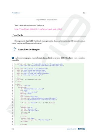 PRIMEFACES 242
Código XHTML C.6: input-mask.xhtml
Teste a aplicação acessando o endereço:
http://localhost:8080/K19-PrimeFaces/input-mask.xhtml
DataTable
O componente DataTable é utilizado para apresentar dados de forma tabular. Ele possui recursos
como: paginação, ﬁltragem e ordenação.
Exercícios de Fixação
13 Adicione uma página chamada data-table.xhtml no projeto K19-PrimeFaces com o seguinte
conteúdo.
1 <!DOCTYPE html PUBLIC " -//W3C//DTD XHTML 1.0 Transitional //EN"
2 "http ://www.w3.org/TR/xhtml1/DTD/xhtml1 -transitional.dtd">
3
4 <html xmlns="http ://www.w3.org /1999/ xhtml"
5 xmlns:h="http :// java.sun.com/jsf/html"
6 xmlns:f="http :// java.sun.com/jsf/core"
7 xmlns:ui="http :// java.sun.com/jsf/facelets"
8 xmlns:p="http :// primefaces.org/ui">
9
10 <h:head>
11 <title>K19 Treinamentos </title>
12 </h:head>
13
14 <h:body>
15 <h:form id="form">
16 <p:dataTable
17 value="#{ dataTableBean.cursos}"
18 var="curso"
19 rowKey="#{curso.sigla}"
20 paginator="true"
21 rows="4"
22 selectionMode="multiple"
23 filteredValue="#{ dataTableBean.cursosFiltrados}"
24 selection="#{ dataTableBean.cursosSelecionados}">
25
26 <f:facet name="header">Cursos da K19</f:facet>
27
28 <p:column
29 headerText="ID"
30 sortBy="#{curso.id}"
31 filterBy="#{curso.id}">
32 #{curso.id}
33 </p:column >
34
35 <p:column
36 headerText="Logo">
37 <h:graphicImage value="#{curso.logo}" />
38 </p:column >
39
40 <p:column
242 www.k19.com.br
 