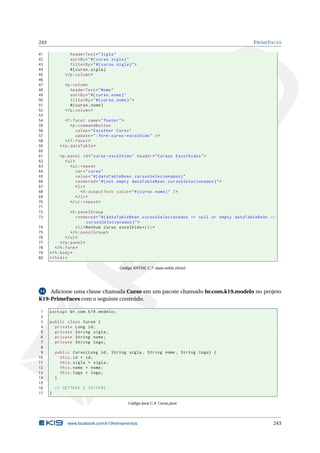 243 PRIMEFACES
41 headerText="Sigla"
42 sortBy="#{curso.sigla}"
43 filterBy="#{curso.sigla}">
44 #{curso.sigla}
45 </p:column >
46
47 <p:column
48 headerText="Nome"
49 sortBy="#{curso.nome}"
50 filterBy="#{curso.nome}">
51 #{curso.nome}
52 </p:column >
53
54 <f:facet name="footer">
55 <p:commandButton
56 value="Escolher Curso"
57 update=":form:curso -escolhido" />
58 </f:facet>
59 </p:dataTable >
60
61 <p:panel id="curso -escolhido" header="Cursos Escolhidos">
62 <ul>
63 <ui:repeat
64 var="curso"
65 value="#{ dataTableBean.cursosSelecionados}"
66 rendered="#{not empty dataTableBean.cursosSelecionados}">
67 <li>
68 <h:outputText value="#{curso.nome}" />
69 </li>
70 </ui:repeat >
71
72 <h:panelGroup
73 rendered="#{ dataTableBean.cursosSelecionados == null or empty dataTableBean.←
cursosSelecionados}">
74 <li>Nenhum curso escolhido </li>
75 </h:panelGroup >
76 </ul>
77 </p:panel>
78 </h:form>
79 </h:body>
80 </html>
Código XHTML C.7: data-table.xhtml
14 Adicione uma classe chamada Curso em um pacote chamado br.com.k19.modelo no projeto
K19-PrimeFaces com o seguinte conteúdo.
1 package br.com.k19.modelo;
2
3 public class Curso {
4 private Long id;
5 private String sigla;
6 private String nome;
7 private String logo;
8
9 public Curso(Long id, String sigla , String nome , String logo) {
10 this.id = id;
11 this.sigla = sigla;
12 this.nome = nome;
13 this.logo = logo;
14 }
15
16 // GETTERS E SETTERS
17 }
Código Java C.4: Curso.java
www.facebook.com/k19treinamentos 243
 
