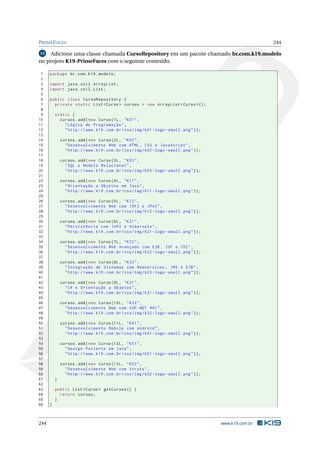 PRIMEFACES 244
15 Adicione uma classe chamada CursoRepository em um pacote chamado br.com.k19.modelo
no projeto K19-PrimeFaces com o seguinte conteúdo.
1 package br.com.k19.modelo;
2
3 import java.util.ArrayList;
4 import java.util.List;
5
6 public class CursoRepository {
7 private static List <Curso > cursos = new ArrayList <Curso >();
8
9 static {
10 cursos.add(new Curso(1L, "K01",
11 "Lógica de Programação",
12 "http ://www.k19.com.br/css/img/k01 -logo -small.png"));
13
14 cursos.add(new Curso(2L, "K02",
15 "Desenvolvimento Web com HTML , CSS e JavaScript",
16 "http ://www.k19.com.br/css/img/k02 -logo -small.png"));
17
18 cursos.add(new Curso(3L, "K03",
19 "SQL e Modelo Relacional",
20 "http ://www.k19.com.br/css/img/k03 -logo -small.png"));
21
22 cursos.add(new Curso(4L, "K11",
23 "Orientação a Objetos em Java",
24 "http ://www.k19.com.br/css/img/k11 -logo -small.png"));
25
26 cursos.add(new Curso(5L, "K12",
27 "Desenvolvimento Web com JSF2 e JPA2",
28 "http ://www.k19.com.br/css/img/k12 -logo -small.png"));
29
30 cursos.add(new Curso(6L, "K21",
31 "Persistência com JAP2 e Hibernate",
32 "http ://www.k19.com.br/css/img/k21 -logo -small.png"));
33
34 cursos.add(new Curso(7L, "K22",
35 "Desenvolvimento Web Avançado com EJB , JSF e CDI",
36 "http ://www.k19.com.br/css/img/k22 -logo -small.png"));
37
38 cursos.add(new Curso(8L, "K23",
39 "Integração de Sistemas com Webservices , JMS e EJB",
40 "http ://www.k19.com.br/css/img/k23 -logo -small.png"));
41
42 cursos.add(new Curso(9L, "K31",
43 "C# e Orientação a Objetos",
44 "http ://www.k19.com.br/css/img/k31 -logo -small.png"));
45
46 cursos.add(new Curso (10L, "K32",
47 "Desenvolvimento Web com ASP.NET MVC",
48 "http ://www.k19.com.br/css/img/k32 -logo -small.png"));
49
50 cursos.add(new Curso (11L, "K41",
51 "Desenvolvimento Mobile com Android",
52 "http ://www.k19.com.br/css/img/k41 -logo -small.png"));
53
54 cursos.add(new Curso (12L, "K51",
55 "Design Patterns em Java",
56 "http ://www.k19.com.br/css/img/k51 -logo -small.png"));
57
58 cursos.add(new Curso (13L, "K52",
59 "Desenvolvimento Web com Struts",
60 "http ://www.k19.com.br/css/img/k52 -logo -small.png"));
61 }
62
63 public List <Curso > getCursos () {
64 return cursos;
65 }
66 }
244 www.k19.com.br
 