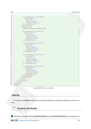 247 PRIMEFACES
82
83 <h:commandButton value="XML">
84 <p:dataExporter
85 type="xml"
86 target="tabela"
87 fileName="cursos" />
88 </h:commandButton >
89 </h:panelGroup >
90 <h:panelGroup >
91 Exportar apenas esta página para:
92
93 <h:commandButton value="XLS">
94 <p:dataExporter
95 type="xls"
96 target="tabela"
97 fileName="cursos"
98 pageOnly="true" />
99 </h:commandButton >
100
101 <h:commandButton value="PDF">
102 <p:dataExporter
103 type="pdf"
104 target="tabela"
105 fileName="cursos"
106 pageOnly="true" />
107 </h:commandButton >
108
109 <h:commandButton value="CSV">
110 <p:dataExporter
111 type="csv"
112 target="tabela"
113 fileName="cursos"
114 pageOnly="true" />
115 </h:commandButton >
116
117 <h:commandButton value="XML">
118 <p:dataExporter
119 type="xml"
120 target="tabela"
121 fileName="cursos"
122 pageOnly="true" />
123 </h:commandButton >
124 </h:panelGroup >
125 </h:panelGrid >
126 </f:facet>
127 </p:dataTable >
128 </h:form>
129 </h:body>
130 </html>
Código XHTML C.8: data-exporter.xhtml
PickList
O componente PickList oferece uma interface simples para seleção de elementos de um con-
junto.
Exercícios de Fixação
18 Adicione uma página chamada pick-list.xhtml no projeto K19-PrimeFaces com o seguinte con-
www.facebook.com/k19treinamentos 247
 