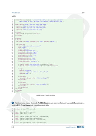 PRIMEFACES 248
teúdo.
1 <!DOCTYPE html PUBLIC " -//W3C//DTD XHTML 1.0 Transitional //EN"
2 "http ://www.w3.org/TR/xhtml1/DTD/xhtml1 -transitional.dtd">
3
4 <html xmlns="http ://www.w3.org /1999/ xhtml"
5 xmlns:h="http :// java.sun.com/jsf/html"
6 xmlns:f="http :// java.sun.com/jsf/core"
7 xmlns:p="http :// primefaces.org/ui">
8
9 <h:head>
10 <title>K19 Treinamentos </title>
11 </h:head>
12
13 <h:body>
14 <h:form>
15 <p:growl id="msg" showDetail="true" escape="false" />
16
17 <p:pickList
18 value="#{ pickListBean.cursos}"
19 var="curso"
20 effect="bounce"
21 itemValue="#{curso.id}"
22 itemLabel="#{curso.sigla}"
23 showSourceControls="true"
24 showTargetControls="true"
25 showCheckbox="true"
26 showSourceFilter="true"
27 showTargetFilter="true"
28 filterMatchMode="contains">
29
30 <f:facet name="sourceCaption">Cursos </f:facet>
31 <f:facet name="targetCaption">Selecionados </f:facet>
32
33 <p:ajax
34 event="transfer"
35 listener="#{ pickListBean.onTransfer}"
36 update="msg" />
37
38 <p:column >
39 <p:graphicImage value="#{curso.logo}"/>
40 </p:column >
41
42 <p:column >
43 <h:outputText value="#{curso.sigla}"/>
44 </p:column >
45 </p:pickList >
46 </h:form>
47 </h:body>
48 </html>
Código XHTML C.9: pick-list.xhtml
19 Adicione uma classe chamada PickListBean em um pacote chamado br.com.k19.controle no
projeto K19-PrimeFaces com o seguinte conteúdo.
1 package br.com.k19.controle;
2
3 import java.util.ArrayList;
4 import java.util.List;
5
6 import javax.faces.application.FacesMessage;
7 import javax.faces.bean.ManagedBean;
8 import javax.faces.context.FacesContext;
9
10 import org.primefaces.event.TransferEvent;
248 www.k19.com.br
 