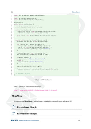 249 PRIMEFACES
11 import org.primefaces.model.DualListModel;
12
13 import br.com.k19.modelo.Curso;
14 import br.com.k19.modelo.CursoRepository;
15
16 @ManagedBean
17 public class PickListBean {
18
19 private DualListModel <Curso > cursos;
20
21 public PickListBean () {
22 List <Curso > source = new CursoRepository ().getCursos ();
23 List <Curso > target = new ArrayList <Curso >();
24
25 this.cursos = new DualListModel <Curso >(source , target);
26 }
27
28 public void onTransfer(TransferEvent event) {
29 StringBuilder builder = new StringBuilder ();
30
31 for (Object obj : event.getItems ()) {
32 Integer id = Integer.valueOf(obj.toString ());
33 Curso c = this.cursos.getSource ().get(id - 1);
34 builder.append(c.getNome ()).append("<br/>");
35 }
36
37 FacesMessage msg = new FacesMessage ();
38 msg.setSeverity(FacesMessage.SEVERITY_INFO);
39
40 if(event.isAdd()) {
41 msg.setSummary("Cursos Selecionados");
42 } else {
43 msg.setSummary("Cursos Removidos");
44 }
45
46 msg.setDetail(builder.toString ());
47
48 FacesContext.getCurrentInstance ().addMessage(null , msg);
49 }
50
51 // GETTERS E SETTERS
52 }
Código Java C.7: PickListBean.java
Teste a aplicação acessando o endereço:
http://localhost:8080/K19-PrimeFaces/pick-list.xhtml
MegaMenu
O componente MegaMenu é utilizado para criação dos menus de uma aplicação JSF.
Exercícios de Fixação
Exercícios de Fixação
www.facebook.com/k19treinamentos 249
 