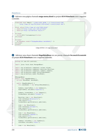 PRIMEFACES 250
20 Adicione uma página chamada mega-menu.xhtml no projeto K19-PrimeFaces com o seguinte
conteúdo.
1 <!DOCTYPE html PUBLIC " -//W3C//DTD XHTML 1.0 Transitional //EN"
2 "http ://www.w3.org/TR/xhtml1/DTD/xhtml1 -transitional.dtd">
3
4 <html xmlns="http ://www.w3.org /1999/ xhtml"
5 xmlns:h="http :// java.sun.com/jsf/html"
6 xmlns:p="http :// primefaces.org/ui">
7
8 <h:head>
9 <title>K19 Treinamentos </title>
10 </h:head>
11
12 <h:body>
13 <p:megaMenu model="#{ megaMenuBean.menuModel}" />
14 </h:body>
15 </html>
Código XHTML C.10: mega-menu.xhtml
21 Adicione uma classe chamada MegaMenuBean em um pacote chamado br.com.k19.controle
no projeto K19-PrimeFaces com o seguinte conteúdo.
1 package br.com.k19.controle;
2
3 import javax.faces.bean.ManagedBean;
4
5 import org.primefaces.component.column.Column;
6 import org.primefaces.component.menuitem.MenuItem;
7 import org.primefaces.component.submenu.Submenu;
8 import org.primefaces.model.DefaultMenuModel;
9 import org.primefaces.model.MenuModel;
10
11 @ManagedBean
12 public class MegaMenuBean {
13 private MenuModel menuModel;
14
15 public MegaMenuBean () {
16 this.menuModel = new DefaultMenuModel ();
17
18 Submenu esporteMenu = new Submenu ();
19 esporteMenu.setLabel("Esportes");
20
21 Submenu futebolMenu = new Submenu ();
22 futebolMenu.setLabel("Futebol");
23
24 MenuItem item = new MenuItem ();
25 item.setValue("Brasileiro");
26 item.setUrl("#");
27 futebolMenu.getChildren ().add(item);
28
29 item = new MenuItem ();
30 item.setValue("Europeu");
31 item.setUrl("#");
32 futebolMenu.getChildren ().add(item);
33
34 item = new MenuItem ();
35 item.setValue("Japonês");
36 item.setUrl("#");
37 futebolMenu.getChildren ().add(item);
38
39 Submenu voleiMenu = new Submenu ();
40 voleiMenu.setLabel("Volei");
41
42 item = new MenuItem ();
250 www.k19.com.br
 