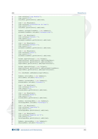 251 PRIMEFACES
43 item.setValue("Liga Mundial");
44 item.setUrl("#");
45 voleiMenu.getChildren ().add(item);
46
47 item = new MenuItem ();
48 item.setValue("Eliminatórias da Copa");
49 item.setUrl("#");
50 voleiMenu.getChildren ().add(item);
51
52 Submenu automobilismoMenu = new Submenu ();
53 automobilismoMenu.setLabel("Automobilismo");
54
55 item = new MenuItem ();
56 item.setValue("Fórmula 1");
57 item.setUrl("#");
58 automobilismoMenu.getChildren ().add(item);
59
60 item = new MenuItem ();
61 item.setValue("Fórmula 3");
62 item.setUrl("#");
63 automobilismoMenu.getChildren ().add(item);
64
65 item = new MenuItem ();
66 item.setValue("Fotos");
67 item.setUrl("#");
68 automobilismoMenu.getChildren ().add(item);
69
70 Column esporteColuna1 = new Column ();
71 esporteColuna1.getChildren ().add(futebolMenu);
72 esporteColuna1.getChildren ().add(voleiMenu);
73 esporteMenu.getChildren ().add(esporteColuna1);
74
75 Column esporteColuna2 = new Column ();
76 esporteColuna2.getChildren ().add(automobilismoMenu);
77 esporteMenu.getChildren ().add(esporteColuna2);
78
79 this.menuModel.addSubmenu(esporteMenu);
80
81 Submenu noticiaMenu = new Submenu ();
82 noticiaMenu.setLabel("Notícias");
83
84 Submenu economiaMenu = new Submenu ();
85 economiaMenu.setLabel("Economia");
86
87 item = new MenuItem ();
88 item.setValue("Brasil");
89 item.setUrl("#");
90 economiaMenu.getChildren ().add(item);
91
92 item = new MenuItem ();
93 item.setValue("Mundo");
94 item.setUrl("#");
95 economiaMenu.getChildren ().add(item);
96
97 Submenu tecnologiaMenu = new Submenu ();
98 tecnologiaMenu.setLabel("Tecnologia");
99
100 item = new MenuItem ();
101 item.setValue("Segurança");
102 item.setUrl("#");
103 tecnologiaMenu.getChildren ().add(item);
104
105 item = new MenuItem ();
106 item.setValue("Negócios em TI");
107 item.setUrl("#");
108 tecnologiaMenu.getChildren ().add(item);
109
110 Submenu educacaoMenu = new Submenu ();
111 educacaoMenu.setLabel("Educação");
112
www.facebook.com/k19treinamentos 251
 