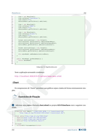 PRIMEFACES 252
113 item = new MenuItem ();
114 item.setValue("Vestibular");
115 item.setUrl("#");
116 educacaoMenu.getChildren ().add(item);
117
118 item = new MenuItem ();
119 item.setValue("ENEM");
120 item.setUrl("#");
121 educacaoMenu.getChildren ().add(item);
122
123 item = new MenuItem ();
124 item.setValue("ProUni");
125 item.setUrl("#");
126 educacaoMenu.getChildren ().add(item);
127
128 Column noticiaColuna1 = new Column ();
129 noticiaColuna1.getChildren ().add(economiaMenu);
130 noticiaColuna1.getChildren ().add(tecnologiaMenu);
131 noticiaMenu.getChildren ().add(noticiaColuna1);
132
133 Column noticiaColuna2 = new Column ();
134 noticiaColuna2.getChildren ().add(educacaoMenu);
135 noticiaMenu.getChildren ().add(noticiaColuna2);
136
137 this.menuModel.addSubmenu(noticiaMenu);
138 }
139
140 public MenuModel getMenuModel () {
141 return menuModel;
142 }
143 }
Código Java C.8: MegaMenuBean.java
Teste a aplicação acessando o endereço:
http://localhost:8080/K19-PrimeFaces/mega-menu.xhtml
Chart
Os componentes de “charts” permitem que gráﬁcos sejam criados de forma extremamente sim-
ples.
Exercícios de Fixação
22 Adicione uma página chamada chart.xhtml no projeto K19-PrimeFaces com o seguinte con-
teúdo.
1 <!DOCTYPE html PUBLIC " -//W3C//DTD XHTML 1.0 Transitional //EN"
2 "http ://www.w3.org/TR/xhtml1/DTD/xhtml1 -transitional.dtd">
3
4 <html xmlns="http ://www.w3.org /1999/ xhtml"
5 xmlns:h="http :// java.sun.com/jsf/html"
6 xmlns:f="http :// java.sun.com/jsf/core"
7 xmlns:p="http :// primefaces.org/ui">
8
9 <h:head>
10 <title>K19 Treinamentos </title>
252 www.k19.com.br
 