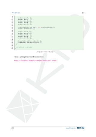 PRIMEFACES 254
39
40 series1.set(1, 1);
41 series1.set(2, 2);
42 series1.set(3, 2);
43 series1.set(4, 7);
44 series1.set(5, 1);
45
46 LineChartSeries series2 = new LineChartSeries ();
47 series2.setLabel("1");
48
49 series2.set(1, 5);
50 series2.set(2, 6);
51 series2.set(3, 7);
52 series2.set(4, 1);
53 series2.set(5, 7);
54
55 linearModel.addSeries(series1);
56 linearModel.addSeries(series2);
57 }
58
59 // GETTERS E SETTERS
60 }
Código Java C.9: ChartBean.java
Teste a aplicação acessando o endereço:
http://localhost:8080/K19-PrimeFaces/chart.xhtml
254 www.k19.com.br
 