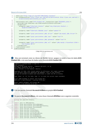 PROJETO FUTEBOL K19 256
4 xmlns:xsi="http://www.w3.org /2001/ XMLSchema -instance"
5 xsi:schemaLocation="http://java.sun.com/xml/ns/persistence http://java.sun.com/xml/←
ns/persistence/persistence_2_0.xsd">
6
7 <persistence -unit name="K19 -Futebol -PU" transaction -type="RESOURCE_LOCAL">
8 <provider >org.hibernate.ejb.HibernatePersistence </provider >
9 <properties >
10 <property name="hibernate.dialect" value="org.hibernate.dialect.←
MySQL5InnoDBDialect"/>
11
12 <property name="hibernate.hbm2ddl.auto" value="update"/>
13
14 <property name="javax.persistence.jdbc.driver" value="com.mysql.jdbc.Driver"/>
15
16 <property name="javax.persistence.jdbc.user" value="root"/>
17
18 <property name="javax.persistence.jdbc.password" value="root"/>
19
20 <property name="javax.persistence.jdbc.url" value="jdbc:mysql: // localhost:3306/←
K19 -Futebol -DB"/>
21 </properties >
22 </persistence -unit>
23 </persistence >
Código XML D.1: persistence.xml
5 Abra um terminal; entre no cliente do MySQL Server; apague se existir a base de dados K19-
Futebol-DB; e crie uma base de dados nova chamada K19-Futebol-DB.
k19@k19 -11:~/ rafael$ mysql -u root -p
Enter password:
Welcome to the MySQL monitor. Commands end with ; or g.
Your MySQL connection id is 36
Server version: 5.1.58 -1 ubuntu1 (Ubuntu)
Copyright (c) 2000, 2010, Oracle and/or its affiliates. All rights reserved.
This software comes with ABSOLUTELY NO WARRANTY. This is free software ,
and you are welcome to modify and redistribute it under the GPL v2 license
Type ’help;’ or ’h’ for help. Type ’c’ to clear the current input statement.
mysql > DROP DATABASE IF EXISTS ‘K19 -Futebol -DB ‘;
Query OK, 0 rows affected , 1 warning (0.00 sec)
mysql > CREATE DATABASE ‘K19 -Futebol -DB ‘;
Query OK, 1 row affected (0.02 sec)
6 Crie um pacote chamado br.com.k19.ﬁlters no projeto K19-Futebol.
7 No pacote br.com.k19.ﬁlters, crie uma classe chamada JPAFilter com o seguinte conteúdo:
1 package br.com.k19.filters;
2
3 import java.io.IOException;
4 import javax.persistence.EntityManager;
5 import javax.persistence.EntityManagerFactory;
6 import javax.persistence.Persistence;
7 import javax.servlet.Filter;
8 import javax.servlet.FilterChain;
9 import javax.servlet.FilterConfig;
10 import javax.servlet.ServletException;
11 import javax.servlet.ServletRequest;
12 import javax.servlet.ServletResponse;
13 import javax.servlet.annotation.WebFilter;
14
256 www.k19.com.br
 