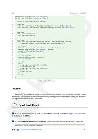 257 PROJETO FUTEBOL K19
15 @WebFilter(servletNames ={"Faces Servlet"})
16 public class JPAFilter implements Filter {
17
18 private EntityManagerFactory factory;
19
20 @Override
21 public void init(FilterConfig filterConfig) throws ServletException {
22 this.factory = Persistence.createEntityManagerFactory("K19 -Futebol -PU");
23 }
24
25 @Override
26 public void destroy () {
27 this.factory.close();
28 }
29
30 @Override
31 public void doFilter(ServletRequest request , ServletResponse response ,
32 FilterChain chain) throws IOException , ServletException {
33
34 // CHEGADA
35 EntityManager manager = this.factory.createEntityManager ();
36 request.setAttribute("EntityManager", manager);
37 manager.getTransaction ().begin();
38 // CHEGADA
39
40 // FACES SERVLET
41 chain.doFilter(request , response);
42 // FACES SERVLET
43
44 // SAÍDA
45 try {
46 manager.getTransaction ().commit ();
47 } catch (Exception e) {
48 manager.getTransaction ().rollback ();
49 } finally {
50 manager.close();
51 }
52 // SAÍDA
53 }
54 }
Código Java D.1: JPAFilter.java
Modelo
Na camada de modelo da nossa aplicação, implementaremos duas entidades: Jogador e Time.
Além disso, criaremos os respectivos repositórios para implementar as diversas operações relaciona-
das à persistência dessas duas entidades.
Exercícios de Fixação
8 Crie um pacote chamado br.com.k19.modelo no projeto K19-Futebol. Depois crie um subpa-
cote chamado entidades.
9 No pacote br.com.k19.modelo.entidades, crie duas classes para modelar times e jogadores.
1 package br.com.k19.modelo.entidades;
www.facebook.com/k19treinamentos 257
 