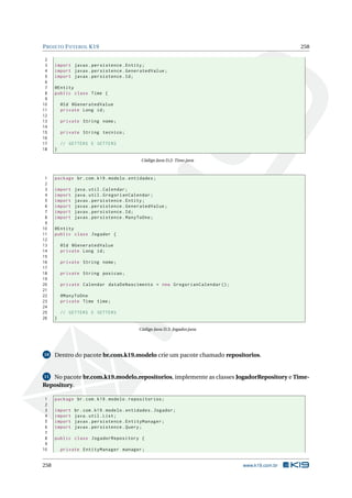 PROJETO FUTEBOL K19 258
2
3 import javax.persistence.Entity;
4 import javax.persistence.GeneratedValue;
5 import javax.persistence.Id;
6
7 @Entity
8 public class Time {
9
10 @Id @GeneratedValue
11 private Long id;
12
13 private String nome;
14
15 private String tecnico;
16
17 // GETTERS E SETTERS
18 }
Código Java D.2: Time.java
1 package br.com.k19.modelo.entidades;
2
3 import java.util.Calendar;
4 import java.util.GregorianCalendar;
5 import javax.persistence.Entity;
6 import javax.persistence.GeneratedValue;
7 import javax.persistence.Id;
8 import javax.persistence.ManyToOne;
9
10 @Entity
11 public class Jogador {
12
13 @Id @GeneratedValue
14 private Long id;
15
16 private String nome;
17
18 private String posicao;
19
20 private Calendar dataDeNascimento = new GregorianCalendar ();
21
22 @ManyToOne
23 private Time time;
24
25 // GETTERS E SETTERS
26 }
Código Java D.3: Jogador.java
10 Dentro do pacote br.com.k19.modelo crie um pacote chamado repositorios.
11 No pacote br.com.k19.modelo.repositorios, implemente as classes JogadorRepository e Time-
Repository.
1 package br.com.k19.modelo.repositorios;
2
3 import br.com.k19.modelo.entidades.Jogador;
4 import java.util.List;
5 import javax.persistence.EntityManager;
6 import javax.persistence.Query;
7
8 public class JogadorRepository {
9
10 private EntityManager manager;
258 www.k19.com.br
 