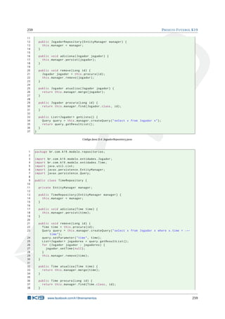 259 PROJETO FUTEBOL K19
11
12 public JogadorRepository(EntityManager manager) {
13 this.manager = manager;
14 }
15
16 public void adiciona(Jogador jogador) {
17 this.manager.persist(jogador);
18 }
19
20 public void remove(Long id) {
21 Jogador jogador = this.procura(id);
22 this.manager.remove(jogador);
23 }
24
25 public Jogador atualiza(Jogador jogador) {
26 return this.manager.merge(jogador);
27 }
28
29 public Jogador procura(Long id) {
30 return this.manager.find(Jogador.class , id);
31 }
32
33 public List <Jogador > getLista () {
34 Query query = this.manager.createQuery("select x from Jogador x");
35 return query.getResultList ();
36 }
37 }
Código Java D.4: JogadorRepository.java
1 package br.com.k19.modelo.repositorios;
2
3 import br.com.k19.modelo.entidades.Jogador;
4 import br.com.k19.modelo.entidades.Time;
5 import java.util.List;
6 import javax.persistence.EntityManager;
7 import javax.persistence.Query;
8
9 public class TimeRepository {
10
11 private EntityManager manager;
12
13 public TimeRepository(EntityManager manager) {
14 this.manager = manager;
15 }
16
17 public void adiciona(Time time) {
18 this.manager.persist(time);
19 }
20
21 public void remove(Long id) {
22 Time time = this.procura(id);
23 Query query = this.manager.createQuery("select x from Jogador x where x.time = :←
time");
24 query.setParameter("time", time);
25 List <Jogador > jogadores = query.getResultList ();
26 for (Jogador jogador : jogadores) {
27 jogador.setTime(null);
28 }
29 this.manager.remove(time);
30 }
31
32 public Time atualiza(Time time) {
33 return this.manager.merge(time);
34 }
35
36 public Time procura(Long id) {
37 return this.manager.find(Time.class , id);
38 }
www.facebook.com/k19treinamentos 259
 