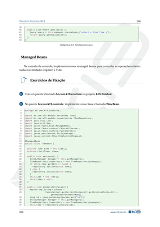PROJETO FUTEBOL K19 260
39
40 public List <Time > getLista () {
41 Query query = this.manager.createQuery("select x from Time x");
42 return query.getResultList ();
43 }
44 }
Código Java D.5: TimeRepository.java
Managed Beans
Na camada de controle, implementaremos managed beans para controlar as operações relacio-
nadas às entidades Jogador e Time.
Exercícios de Fixação
12 Crie um pacote chamado br.com.k19.controle no projeto K19-Futebol.
13 No pacote br.com.k19.controle, implemente uma classe chamada TimeBean.
1 package br.com.k19.controle;
2
3 import br.com.k19.modelo.entidades.Time;
4 import br.com.k19.modelo.repositorios.TimeRepository;
5 import java.util.List;
6 import java.util.Map;
7 import javax.faces.bean.ManagedBean;
8 import javax.faces.context.ExternalContext;
9 import javax.faces.context.FacesContext;
10 import javax.persistence.EntityManager;
11 import javax.servlet.http.HttpServletRequest;
12
13 @ManagedBean
14 public class TimeBean {
15
16 private Time time = new Time();
17 private List <Time > times;
18
19 public void adiciona () {
20 EntityManager manager = this.getManager ();
21 TimeRepository repository = new TimeRepository(manager);
22 if (this.time.getId() == null) {
23 repository.adiciona(this.time);
24 } else {
25 repository.atualiza(this.time);
26 }
27 this.time = new Time();
28 this.times = null;
29 }
30
31 public void preparaAlteracao () {
32 Map <String ,String > params =
33 FacesContext.getCurrentInstance ().getExternalContext ().←
getRequestParameterMap ();
34 Long id = Long.parseLong(params.get("id"));
35 EntityManager manager = this.getManager ();
36 TimeRepository repository = new TimeRepository(manager);
37 this.time = repository.procura(id);
260 www.k19.com.br
 