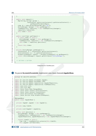 261 PROJETO FUTEBOL K19
38 }
39
40 public void remove () {
41 Map <String ,String > params =
42 FacesContext.getCurrentInstance ().getExternalContext ().←
getRequestParameterMap ();
43 Long id = Long.parseLong(params.get("id"));
44 EntityManager manager = this.getManager ();
45 TimeRepository repository = new TimeRepository(manager);
46 repository.remove(id);
47 this.times = null;
48 }
49
50 public List <Time > getTimes () {
51 if (this.times == null) {
52 EntityManager manager = this.getManager ();
53 TimeRepository repository = new TimeRepository(manager);
54 this.times = repository.getLista ();
55 }
56 return this.times;
57 }
58
59 private EntityManager getManager () {
60 FacesContext fc = FacesContext.getCurrentInstance ();
61 ExternalContext ec = fc.getExternalContext ();
62 HttpServletRequest request = (HttpServletRequest) ec.getRequest ();
63 return (EntityManager) request.getAttribute("EntityManager");
64 }
65
66 // GETTERS E SETTERS
67 }
Código Java D.6: TimeBean.java
14 No pacote br.com.k19.controle, implemente uma classe chamada JogadorBean.
1 package br.com.k19.controle;
2
3 import br.com.k19.modelo.entidades.Jogador;
4 import br.com.k19.modelo.entidades.Time;
5 import br.com.k19.modelo.repositorios.JogadorRepository;
6 import br.com.k19.modelo.repositorios.TimeRepository;
7 import java.util.List;
8 import java.util.Map;
9 import javax.faces.bean.ManagedBean;
10 import javax.faces.context.ExternalContext;
11 import javax.faces.context.FacesContext;
12 import javax.persistence.EntityManager;
13 import javax.servlet.http.HttpServletRequest;
14
15 @ManagedBean
16 public class JogadorBean {
17
18 private Jogador jogador = new Jogador ();
19
20 private Long timeID;
21
22 private List <Jogador > jogadores;
23
24 public void adiciona () {
25 EntityManager manager = this.getManager ();
26 TimeRepository timeRepository = new TimeRepository(manager);
27 JogadorRepository jogadorRepository = new JogadorRepository(manager);
28
29 if(this.timeID != null) {
30 Time time = timeRepository.procura(this.timeID);
31 this.jogador.setTime(time);
www.facebook.com/k19treinamentos 261
 