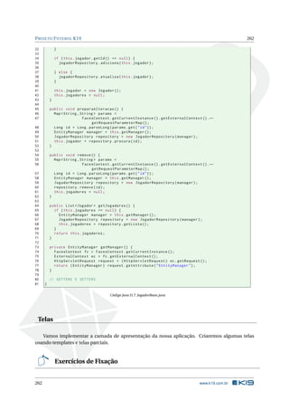 PROJETO FUTEBOL K19 262
32 }
33
34 if (this.jogador.getId() == null) {
35 jogadorRepository.adiciona(this.jogador);
36
37 } else {
38 jogadorRepository.atualiza(this.jogador);
39 }
40
41 this.jogador = new Jogador ();
42 this.jogadores = null;
43 }
44
45 public void preparaAlteracao () {
46 Map <String ,String > params =
47 FacesContext.getCurrentInstance ().getExternalContext ().←
getRequestParameterMap ();
48 Long id = Long.parseLong(params.get("id"));
49 EntityManager manager = this.getManager ();
50 JogadorRepository repository = new JogadorRepository(manager);
51 this.jogador = repository.procura(id);
52 }
53
54 public void remove () {
55 Map <String ,String > params =
56 FacesContext.getCurrentInstance ().getExternalContext ().←
getRequestParameterMap ();
57 Long id = Long.parseLong(params.get("id"));
58 EntityManager manager = this.getManager ();
59 JogadorRepository repository = new JogadorRepository(manager);
60 repository.remove(id);
61 this.jogadores = null;
62 }
63
64 public List <Jogador > getJogadores () {
65 if (this.jogadores == null) {
66 EntityManager manager = this.getManager ();
67 JogadorRepository repository = new JogadorRepository(manager);
68 this.jogadores = repository.getLista ();
69 }
70 return this.jogadores;
71 }
72
73 private EntityManager getManager () {
74 FacesContext fc = FacesContext.getCurrentInstance ();
75 ExternalContext ec = fc.getExternalContext ();
76 HttpServletRequest request = (HttpServletRequest) ec.getRequest ();
77 return (EntityManager) request.getAttribute("EntityManager");
78 }
79
80 // GETTERS E SETTERS
81 }
Código Java D.7: JogadorBean.java
Telas
Vamos implementar a camada de apresentação da nossa aplicação. Criaremos algumas telas
usando templates e telas parciais.
Exercícios de Fixação
262 www.k19.com.br
 