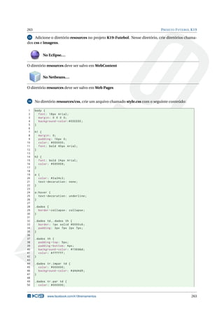 263 PROJETO FUTEBOL K19
15 Adicione o diretório resources no projeto K19-Futebol. Nesse diretório, crie diretórios chama-
dos css e imagens.
No Eclipse...
O diretório resources deve ser salvo em WebContent
No Netbeans...
O diretório resources deve ser salvo em Web Pages
16 No diretório resources/css, crie um arquivo chamado style.css com o seguinte conteúdo:
1 body {
2 font: 18px Arial;
3 margin: 0 0 0 0;
4 background -color:# EEEEEE;
5 }
6
7 h1 {
8 margin: 0;
9 padding: 16px 0;
10 color: #000000;
11 font: bold 40px Arial;
12 }
13
14 h2 {
15 font: bold 24px Arial;
16 color: #595959;
17 }
18
19 a {
20 color: #3a34c3;
21 text -decoration: none;
22 }
23
24 a:hover {
25 text -decoration: underline;
26 }
27
28 .dados {
29 border -collapse: collapse;
30 }
31
32 .dados td ,.dados th {
33 border: 1px solid #0000c6;
34 padding: 3px 7px 2px 7px;
35 }
36
37 .dados th {
38 padding -top: 5px;
39 padding -bottom: 4px;
40 background -color: #156 bbd;
41 color: #ffffff;
42 }
43
44 .dados tr.impar td {
45 color: #000000;
46 background -color: #d4d4d9;
47 }
48
49 .dados tr.par td {
50 color: #000000;
www.facebook.com/k19treinamentos 263
 