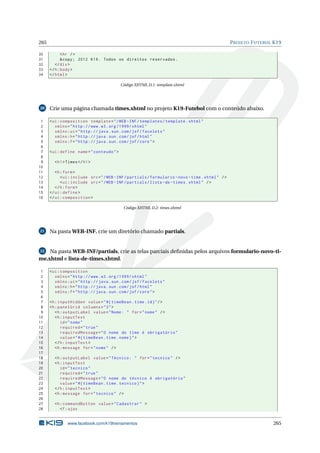 265 PROJETO FUTEBOL K19
30 <hr />
31 &copy; 2012 K19. Todos os direitos reservados.
32 </div>
33 </h:body>
34 </html>
Código XHTML D.1: template.xhtml
20 Crie uma página chamada times.xhtml no projeto K19-Futebol com o conteúdo abaixo.
1 <ui:composition template="/WEB -INF/templates/template.xhtml"
2 xmlns="http ://www.w3.org /1999/ xhtml"
3 xmlns:ui="http :// java.sun.com/jsf/facelets"
4 xmlns:h="http :// java.sun.com/jsf/html"
5 xmlns:f="http :// java.sun.com/jsf/core">
6
7 <ui:define name="conteudo">
8
9 <h1>Times</h1>
10
11 <h:form>
12 <ui:include src="/WEB -INF/partials/formulario -novo -time.xhtml" />
13 <ui:include src="/WEB -INF/partials/lista -de-times.xhtml" />
14 </h:form>
15 </ui:define >
16 </ui:composition >
Código XHTML D.2: times.xhtml
21 Na pasta WEB-INF, crie um diretório chamado partials.
22 Na pasta WEB-INF/partials, crie as telas parciais deﬁnidas pelos arquivos formulario-novo-ti-
me.xhtml e lista-de-times.xhtml.
1 <ui:composition
2 xmlns="http ://www.w3.org /1999/ xhtml"
3 xmlns:ui="http :// java.sun.com/jsf/facelets"
4 xmlns:h="http :// java.sun.com/jsf/html"
5 xmlns:f="http :// java.sun.com/jsf/core">
6
7 <h:inputHidden value="#{ timeBean.time.id}"/>
8 <h:panelGrid columns="3">
9 <h:outputLabel value="Nome: " for="nome" />
10 <h:inputText
11 id="nome"
12 required="true"
13 requiredMessage="O nome do time é obrigatório"
14 value="#{ timeBean.time.nome}">
15 </h:inputText >
16 <h:message for="nome" />
17
18 <h:outputLabel value="Técnico: " for="tecnico" />
19 <h:inputText
20 id="tecnico"
21 required="true"
22 requiredMessage="O nome do técnico é obrigatório"
23 value="#{ timeBean.time.tecnico}">
24 </h:inputText >
25 <h:message for="tecnico" />
26
27 <h:commandButton value="Cadastrar" >
28 <f:ajax
www.facebook.com/k19treinamentos 265
 