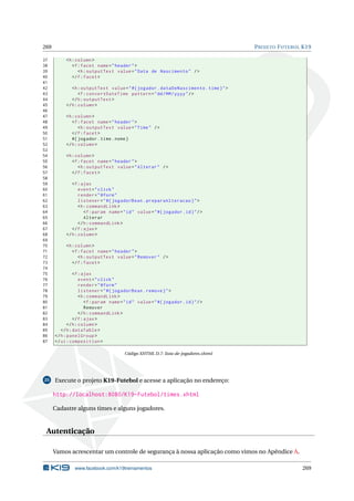 269 PROJETO FUTEBOL K19
37 <h:column >
38 <f:facet name="header">
39 <h:outputText value="Data de Nascimento" />
40 </f:facet>
41
42 <h:outputText value="#{ jogador.dataDeNascimento.time}">
43 <f:convertDateTime pattern="dd/MM/yyyy"/>
44 </h:outputText >
45 </h:column >
46
47 <h:column >
48 <f:facet name="header">
49 <h:outputText value="Time" />
50 </f:facet>
51 #{ jogador.time.nome}
52 </h:column >
53
54 <h:column >
55 <f:facet name="header">
56 <h:outputText value="Alterar" />
57 </f:facet>
58
59 <f:ajax
60 event="click"
61 render="@form"
62 listener="#{ jogadorBean.preparaAlteracao}">
63 <h:commandLink >
64 <f:param name="id" value="#{ jogador.id}"/>
65 Alterar
66 </h:commandLink >
67 </f:ajax>
68 </h:column >
69
70 <h:column >
71 <f:facet name="header">
72 <h:outputText value="Remover" />
73 </f:facet>
74
75 <f:ajax
76 event="click"
77 render="@form"
78 listener="#{ jogadorBean.remove}">
79 <h:commandLink >
80 <f:param name="id" value="#{ jogador.id}"/>
81 Remover
82 </h:commandLink >
83 </f:ajax>
84 </h:column >
85 </h:dataTable >
86 </h:panelGroup >
87 </ui:composition >
Código XHTML D.7: lista-de-jogadores.xhtml
25 Execute o projeto K19-Futebol e acesse a aplicação no endereço:
http://localhost:8080/K19-Futebol/times.xhtml
Cadastre alguns times e alguns jogadores.
Autenticação
Vamos acrescentar um controle de segurança à nossa aplicação como vimos no Apêndice A.
www.facebook.com/k19treinamentos 269
 