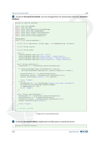 PROJETO FUTEBOL K19 270
26 No pacote br.com.k19.controle, crie um managed bean de autenticação chamado Autentica-
dorBean.
1 package br.com.k19.controle;
2
3 import java.util.HashMap;
4 import java.util.Map;
5 import javax.faces.application.FacesMessage;
6 import javax.faces.bean.ManagedBean;
7 import javax.faces.context.ExternalContext;
8 import javax.faces.context.FacesContext;
9 import javax.servlet.http.HttpSession;
10
11 @ManagedBean
12 public class AutenticadorBean {
13
14 private static Map <String , String > mapa = new HashMap <String , String >();
15
16 private String usuario;
17
18 private String senha;
19
20 static {
21 AutenticadorBean.mapa.put("k19", "k19");
22 AutenticadorBean.mapa.put("jonas.hirata", "jonas.hirata");
23 AutenticadorBean.mapa.put("marcelo.martins", "marcelo.martins");
24 AutenticadorBean.mapa.put("rafael.cosentino", "rafael.cosentino");
25 }
26
27 public String autentica () {
28 FacesContext fc = FacesContext.getCurrentInstance ();
29
30 if (AutenticadorBean.mapa.containsKey(this.usuario)
31 && AutenticadorBean.mapa.get(this.usuario).equals(this.senha)) {
32
33 ExternalContext ec = fc.getExternalContext ();
34 HttpSession session = (HttpSession)ec.getSession(false);
35 session.setAttribute("usuario", this.usuario);
36
37 return "/times";
38 } else {
39 FacesMessage fm = new FacesMessage("usuário e/ou senha inválidos");
40 fm.setSeverity(FacesMessage.SEVERITY_ERROR);
41 fc.addMessage(null , fm);
42 return "/login";
43 }
44 }
45
46 public String registraSaida () {
47 FacesContext fc = FacesContext.getCurrentInstance ();
48 ExternalContext ec = fc.getExternalContext ();
49 HttpSession session = (HttpSession)ec.getSession(false);
50 session.removeAttribute("usuario");
51
52 return "/login";
53 }
54
55 // GETTERS E SETTERS
56 }
Código Java D.8: AutenticadorBean.java
27 No pacote br.com.k19.ﬁlters, implemente um ﬁltro para o controle de acesso.
1 package br.com.k19.filters;
2
270 www.k19.com.br
 